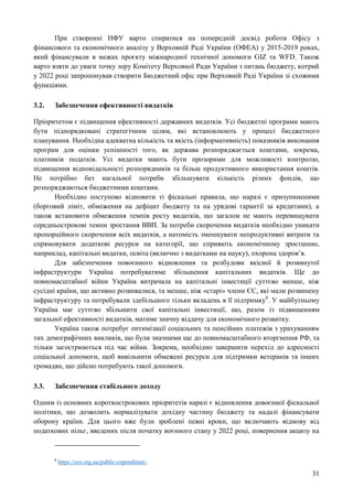 31
При створенні НФУ варто спиратися на попередній досвід роботи Офісу з
фінансового та економічного аналізу у Верховній Раді України (ОФЕА) у 2015-2019 роках,
який фінансували в межах проєкту міжнародної технічної допомоги GIZ та WFD. Також
варто взяти до уваги точку зору Комітету Верховної Ради України з питань бюджету, котрий
у 2022 році запропонував створити Бюджетний офіс при Верховній Раді України зі схожими
функціями.
3.2. Забезпечення ефективності видатків
Пріоритетом є підвищення ефективності державних видатків. Усі бюджетні програми мають
бути підпорядковані стратегічним цілям, які встановлюють у процесі бюджетного
планування. Необхідна адекватна кількість та якість (інформативність) показників виконання
програм для оцінки успішності того, як держава розпоряджається коштами, зокрема,
платників податків. Усі видатки мають бути прозорими для можливості контролю,
підвищення відповідальності розпорядників та більш продуктивного використання коштів.
Не потрібно без нагальної потреби збільшувати кількість різних фондів, що
розпоряджаються бюджетними коштами.
Необхідно поступово відновити ті фіскальні правила, що наразі є призупиненими
(борговий ліміт, обмеження на дефіцит бюджету та на урядові гарантії за кредитами), а
також встановити обмеження темпів росту видатків, що загалом не мають перевищувати
середньострокові темпи зростання ВВП. За потреби скорочення видатків необхідно уникати
пропорційного скорочення всіх видатків, а натомість зменшувати непродуктивні витрати та
спрямовувати додаткові ресурси на категорії, що сприяють економічному зростанню,
наприклад, капітальні видатки, освіта (включно з видатками на науку), охорона здоров’я.
Для забезпечення повоєнного відновлення та розбудови якісної й розвинутої
інфраструктури Україна потребуватиме збільшення капітальних видатків. Ще до
повномасштабної війни Україна витрачала на капітальні інвестиції суттєво менше, ніж
сусідні країни, що активно розвивалися, та менше, ніж «старі» члени ЄС, які мали розвинену
інфраструктуру та потребували здебільшого тільки вкладень в її підтримку8
. У майбутньому
Україна має суттєво збільшити свої капітальні інвестиції, що, разом із підвищенням
загальної ефективності видатків, матиме значну віддачу для економічного розвитку.
Україна також потребує оптимізації соціальних та пенсійних платежів з урахуванням
тих демографічних викликів, що були значними ще до повномасштабного вторгнення РФ, та
тільки загострюються під час війни. Зокрема, необхідно завершити перехід до адресності
соціальної допомоги, щоб вивільнити обмежені ресурси для підтримки ветеранів та інших
громадян, шо дійсно потребують такої допомоги.
3.3. Забезпечення стабільного доходу
Одним із основних короткострокових пріоритетів наразі є відновлення довоєнної фіскальної
політики, що дозволить нормалізувати дохідну частину бюджету та надалі фінансувати
оборону країни. Для цього вже були зроблені певні кроки, що включають відмову від
податкових пільг, введених після початку воєнного стану у 2022 році, повернення акцизу на
8
https://ces.org.ua/public-expenditure/.
 