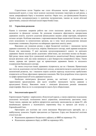 34
Стратегічною ціллю України має стати збільшення частки державного боргу у
національній валюті, в тому числі шляхом залучення іноземних інвесторів на цей ринок, а
також диверсифікація боргу в іноземних валютах. Окрім того, для фінансування бюджету
Україна може експериментувати із новітніми інструментами, такими як зелені облігації
(green bonds), соціальні облігації (social impact bonds) тощо.
3.5. Управління ризиками
Одним із ключових напрямів роботи має стати посилення органів, що розслідують
економічні та фінансові злочини. Це допоможе підвищити ефективність використання
державних коштів, залучити додаткове фінансування завдяки довірі партнерів, викорінити
поганих акторів. Особливо важливим є перезавантаження Бюро економічної безпеки, що має
стати незалежним та компетентним органом, що в тому числі розслідуватиме випадки
податкових зловживань, базуючись на найкращих практиках аналізу даних.
Важливим для зниження ризику у сфері бюджетної політики є зменшення частки
держави в економіці. Це стосується, зокрема, банківського сектору, який держава контролює
більше ніж наполовину. У разі настання неплатоспроможності одного чи декількох
державних банків постане ризик додаткових зобов’язань, що негативно вплине на бюджет.
Цей ризик також може бути зумовлений необхідністю докапіталізації Фонду гарантування
вкладів фізичних осіб, яка може виникнути у разі банкрутства комерційного банку. Таким
чином, держава має тримати курс на приватизацію державних банків та загального
оздоровлення банківського сектору.
Це також стосується інших державних підприємств, що не є банками. Приватизація
має стати як додатковою статтею бюджетного доходу, дозволяючи вкласти додаткові гроші в
економічний розвиток, так і зменшити втрати шляхом переходу недостатньо прибуткових
підприємств до більш ефективних приватних власників. Має бути розроблена чітка стратегія
та графік приватизації об’єктів державної власності.
Необхідно мінімізувати фіскальні ризики, що пов’язані з субсидованим та
гарантованим кредитуванням. Для цього потрібно зменшувати частку держави у
кредитуванні бізнесу. Важливим також є ліквідація фіскальних ризиків занижених
енерготарифів. Ціни на газ та електроенергію мають бути лібералізовані.
3.6. Імплементація права ЄС
Євроінтеграція України є закріпленим у Конституції курсом, а також сприятиме подальшому
посиленню інституцій, поліпшенню якості управління, економічному зростанню тощо.
Таким чином, держава має зробити пріоритетом адаптацію законодавства до права ЄС, аби
якнайшвидше привести у відповідність нормативну базу та процеси для вступу у
Європейський Союз.
Орієнтиром для політики має стати виконання Маастрихтських критеріїв, що у
майбутньому дозволять Україні приєднатися до Єврозони. Серед них бюджетної політики
стосується два:
 Відношення державного бюджетного дефіциту до ВВП не перевищує 3%;
 Відношення державного боргу до ВВП не перевищує 60%.
 