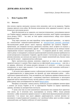 36
ДЕРЖАВНА ВЛАСНІСТЬ
Андрій Бойцун, Дмитро Яблоновський
1. Візія України 2030
1.1. Контекст
Для початку коротко викладемо загальну візію економіки, якої, як ми вважаємо, Україна
повинна прагнути після війни. Це бачення визначатиме візію державної власності, про яку
йтиметься у наступному розділі.
Яким би цинічним це не здавалося, але повоєнне відновлення є несподіваним шансом
для України нарешті завершити перехід до ринкової економіки, який Україна задекларувала
після розвалу СРСР, – так само, як інші країни соціалістичного табору після падіння
Берлінської стіни.
Тому варто нагадати, що саме передбачає логіка перехідної економіки, – це перехід
від соціалістичної командно-адміністративної до капіталістичної ринкової економіки.
Загальновідомий ранній рецепт такого переходу передбачав три елементи. Перший –
приватизація, для створення інституту приватного власника, якого де-факто не існувало у
командно-адміністративній економіці. Другий – лібералізація ринків, що як мінімум означає
запровадження вільного ціноутворення, а часто – й створення ринків як таких, оскільки
замість ринку та конкуренції у командно-адміністративній економіці рішення приймалися на
основі центрального планування. І перший, і другий елемент є інститутами, на які спирається
ринкова економіка; але оскільки сам перехід часто створює економічний шок, йшлося також
і про третій елемент – макроекономічна стабілізація.
Проте капіталістична ринкова економіка спирається не лише на саму наявність
приватної власності та ринків. Вона спирається на ефективний ринок капіталу – саме він, а
не держава, забезпечує об’єднання ресурсів громадян та їх розподіл – а також на вільну
конкуренцію та захист прав власності. І для запровадження такої економіки необхідною є
докорінна зміна ролі держави.
У цій моделі роль держави полягає в забезпеченні цілісності ринків, а не у покладанні
на держпідприємства та держустанови тих функцій, які може виконувати ринок – тобто,
здебільшого приватний капітал. Тому ми вважаємо, що Українська держава повинна взяти на
себе цю нову роль починаючи вже з планування повоєнного відновлення та заохочувати
приватний капітал виконувати більшу частину роботи із самого відновлення, а втручатися у
роботу ринку лише для виправлення так званого фіаско ринку.
Насправді, як випливає з нашого аналізу, необхідні для цього реформи значною мірою
є умовою для вступу України до ЄС та перетворення України на справді європейську
державу, засновану на демократичних інститутах.
У цьому сенсі вже на етапі економічного відновлення мета повинна бути практично
тією самою, що й початкова мета, задекларована на початку 1990-х: вільна ринкова
економіка з добре захищеними правами власності та ефективним функціонуванням ринкових
механізмів. І як показує наш аналіз реформи держпідприємств, ключові виклики тут
випливають із важкої радянської спадщини, а не з російської війни; проте ця війна створює
унікальний шанс для України позбутися тієї самої спадщини.
 