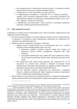 38
o роль держави полягає в забезпеченні цілісності ринків, а її втручання у роботу
ринку відбувається лише для виправлення фіаско ринку;
o є відкритою, як з точки зору торгівлі, так і руху капіталу;
o її інфраструктуру інтегровано в економіку ЄС та глобальну економіку –
зокрема, діють економічно ефективні канали з достатньою потужністю для
транскордонної передачі електроенергії, транспортування нафти та газу, авто-,
авіа-, морське та залізничне сполучення;
o є привабливою для інвестування з боку зовнішніх та внутрішніх приватних
інвесторів завдяки розвиненим ринкам капіталу.
1.3. Візія державної власності
Спираючись на щойно озвучені припущення щодо моделі економіки, сформулюємо візію
державної власності 2030 року:
 Більшість громадян України та політиків вважають приватну власність ефективнішою
за державну та підтримують якісне корпоративне управління для підприємств, що
залишаються у державній власності.
 Приватна власність є правилом, а державна – винятком.
o Держава володіє підприємствами (як на центральному рівні, так і на рівні
місцевих органів самоврядування) лише тоді, коли:9
 неможливо отримати суспільно важливі товари або послуги від
приватного бізнесу шляхом конкурентних закупівель або через
концесію;
 делегування виробництва таких товарів або послуг приватному бізнесу
містить ризики для безпеки України, яких неможливо уникнути іншим
чином.
o Всі підприємства (або окремі бізнес-напрямки цих підприємств10
), які не
підпадають під зазначені вище критерії, у швидкий та прозорий спосіб
приватизовано, ліквідовано або перетворено на державні установи. Зокрема, це
передбачає продаж усіх без виключення державних банків.
o Для тієї невеликої кількості підприємств, які залишилися у державній
власності, держава максимальною мірою запровадила продаж міноритарних
часток зі збереженням мажоритарного контролю.
 Щодо підприємств, які залишилися у державній власності, у повній мірі запроваджено
Керівні принципи ОЕСР щодо корпоративного управління державних підприємств.
9
Це також означає, що таке володіння за своєю природою повинно бути тимчасовим – щойно буде
створено умови для того, щоби ці функції виконував ринок, ці підприємства слід приватизувати.
10
Нашим традиційним прикладом є «Укрзалізниця»: таку компанію можна перед приватизацією
реструктурувати, розділивши її на окремі одиниці, які займатимуться, відповідно, вантажними перевезеннями,
пасажирськими перевезеннями, експлуатацією залізничної інфраструктури та управлінням нерухомістю (у т.ч.
вокзалами та пов’язаною з ними інфраструктурою). Як мінімум, вантажні перевезення, які на сьогодні
відповідають за дві третини бізнесу «Укрзалізниці», є очевидним кандидатом на приватизацію. Пасажирські
перевезення також цілком можуть бути приватними – у разі необхідності, із наданням державою субсидій
вразливим категоріям пасажирів та/або обранням перевізників на конкурентній основі через механізм
покладання спеціальних обов’язків та відповідним дофінансуванням з боку держави. Більшість нерухомості
«Укрзалізниці» може бути продано, а решта – адмініструватися через механізм концесії. Див. польський досвід
реформ залізниці.
 