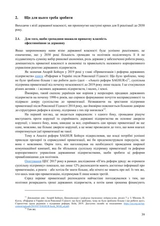 39
2. Що для цього треба зробити
Виходячи з візії державної власності, ми пропонуємо наступні кроки для її реалізації до 2030
року.
2.1. Для того, щоби громадяни вважали приватну власність
ефективнішою за державну
Якщо запропоновану нами візію державної власності буде успішно реалізовано, це
означатиме, що у 2030 році більшість громадян та політиків поділятимуть її й не
піддаватимуть сумніву вибір ринкової економіки, роль держави у забезпеченні роботи ринку,
домінантність приватної власності в економіці та правильність належного корпоративного
управління рештою державних підприємств.
Як зазначав Андрій Бойцун у 2019 році у главі «Приватизація і реформа державних
підприємств» книги «Реформи в Україні після Революції Гідності: Що було зроблено, чому
не було зроблено більше і що робити далі» (далі – «Аналіз реформ SAGSUR»)11
, суспільна
підтримка приватизації від початку незалежності до 2019 року лише падала. І це стосувалося
різних активів – і великих державних підприємств, і малих, і землі.
Ймовірно, такий скепсис українців має коріння у непрозорих продажах державних
підприємств на початку 1990-х років, що сприяло формуванню почуття несправедливості та
підірвало довіру суспільства до приватизації. Незважаючи на зростання підтримки
приватизації після Революції Гідності 2014 року, що ймовірно пояснюється більшою довірою
до структурних реформ в цілому, підтримка з тих пір знизилася12
.
На перший погляд, це видається парадоксом: з одного боку, громадяни рішуче
виступають проти корупції та сприймають державні підприємства як основне джерело
корупції; з іншого боку, вони, швидше за все, сприймають сам процес приватизації як ще
одне, можливо, ще більше джерело корупції, а це може призводити до того, що вони взагалі
опиратимуться ідеї приватизації як такої.
Тому в Аналізі реформ SAGSUR Бойцун підкреслював, що владі потрібні успішні
приклади прозорої та справедливої приватизації, які би продемонстрували передусім, що
вона є можливою. Окрім того, він наголошував на необхідності проведення широкої
комунікаційної кампанії, яка би збільшила суспільну підтримку приватизації та реформи
корпоративного управління державними підприємствами, щоби зробити ці реформи
привабливішими для політиків.
Опитування ЦЕС 2017 року в рамках дослідження «П’ять реформ уряду: як отримати
суспільну підтримку» показало, що лише 12% респондентів мають достатньо інформації про
приватизацію, а решта – або хотіла би знати більше, або нічого не знають про неї. Із тих же,
хто щось знав про приватизацію, підтримував її лише кожен третій.
Серед переваг приватизації респонденти найчастіше погоджувалися з тим, що
політики розкрадають гроші державних підприємств, а потім цими грошима фінансують
11
Докладніше див.: Андрій Бойцун, Приватизація і реформа державних підприємств, розділ 7 у: І. Міклош, П.
Кухта, «Реформи в Україні після Революції Гідності: що було зроблено, чому не було зроблено більше і що робити далі»,
Стратегічна група радників з підтримки реформ, Київ, 2019. Доступно онлайн за посиланням: https://ces.org.ua/wp-
content/uploads/2019/07/SAGSUR-book_WEB_ed.pdf.
12
Там же.
 
