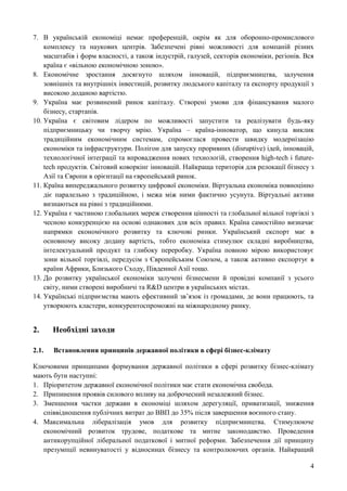 4
7. В українській економіці немає преференцій, окрім як для оборонно-промислового
комплексу та наукових центрів. Забезпечені рівні можливості для компаній різних
масштабів і форм власності, а також індустрій, галузей, секторів економіки, регіонів. Вся
країна є «вільною економічною зоною».
8. Економічне зростання досягнуто шляхом інновацій, підприємництва, залучення
зовнішніх та внутрішніх інвестицій, розвитку людського капіталу та експорту продукції з
високою доданою вартістю.
9. Україна має розвинений ринок капіталу. Створені умови для фінансування малого
бізнесу, стартапів.
10. Україна є світовим лідером по можливості запустити та реалізувати будь-яку
підприємницьку чи творчу мрію. Україна – країна-інноватор, що кинула виклик
традиційним економічним системам, спромоглася провести швидку модернізацію
економіки та інфраструктури. Полігон для запуску проривних (disruptive) ідей, інновацій,
технологічної інтеграції та впровадження нових технологій, створення high-tech і future-
tech продуктів. Світовий коворкінг інновацій. Найкраща територія для релокації бізнесу з
Азії та Європи в орієнтації на європейський ринок.
11. Країна випереджального розвитку цифрової економіки. Віртуальна економіка повноцінно
діє паралельно з традиційною, і межа між ними фактично усунута. Віртуальні активи
визнаються на рівні з традиційними.
12. Україна є частиною глобальних мереж створення цінності та глобальної вільної торгівлі з
чесною конкуренцією на основі однакових для всіх правил. Країна самостійно визначає
напрямки економічного розвитку та ключові ринки. Український експорт має в
основному високу додану вартість, тобто економіка стимулює складні виробництва,
інтелектуальний продукт та глибоку переробку. Україна повною мірою використовує
зони вільної торгівлі, передусім з Європейським Союзом, а також активно експортує в
країни Африки, Близького Сходу, Південної Азії тощо.
13. До розвитку української економіки залучені бізнесмени й провідні компанії з усього
світу, ними створені виробничі та R&D центри в українських містах.
14. Українські підприємства мають ефективний зв’язок із громадами, де вони працюють, та
утворюють кластери, конкурентоспроможні на міжнародному ринку.
2. Необхідні заходи
2.1. Встановлення принципів державної політики в сфері бізнес-клімату
Ключовими принципами формування державної політики в сфері розвитку бізнес-клімату
мають бути наступні:
1. Пріоритетом державної економічної політики має стати економічна свобода.
2. Припинення проявів силового впливу на доброчесний незалежний бізнес.
3. Зменшення частки держави в економіці шляхом дерегуляції, приватизації, зниження
співвідношення публічних витрат до ВВП до 35% після завершення воєнного стану.
4. Максимальна лібералізація умов для розвитку підприємництва. Стимулююче
економічний розвиток трудове, податкове та митне законодавство. Проведення
антикорупційної ліберальної податкової і митної реформи. Забезпечення дії принципу
презумпції невинуватості у відносинах бізнесу та контролюючих органів. Найкращий
 