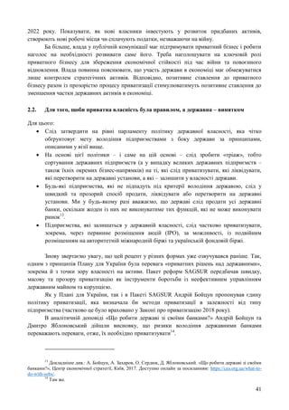 41
2022 року. Показувати, як нові власники інвестують у розвиток придбаних активів,
створюють нові робочі місця чи сплачують податки, незважаючи на війну.
Ба більше, влада у публічній комунікації має підтримувати приватний бізнес і робити
наголос на необхідності розвивати саме його. Треба наголошувати на ключовій ролі
приватного бізнесу для збереження економічної стійкості під час війни та повоєнного
відновлення. Влада повинна пояснювати, що участь держави в економіці має обмежуватися
лише контролем стратегічних активів. Відповідно, позитивне ставлення до приватного
бізнесу разом із прозорістю процесу приватизації стимулюватимуть позитивне ставлення до
зменшення частки державних активів в економіці.
2.2. Для того, щоби приватна власність була правилом, а державна – винятком
Для цього:
 Слід затвердити на рівні парламенту політику державної власності, яка чітко
обґрунтовує мету володіння підприємствами з боку держави за принципами,
описаними у візії вище.
 На основі цієї політики – і саме на цій основі – слід зробити «тріаж», тобто
сортування державних підприємств (а у випадку великих державних підприємств –
також їхніх окремих бізнес-напрямків) на ті, які слід приватизувати, які ліквідувати,
які перетворити на державні установи, а які – залишити у власності держави.
 Будь-які підприємства, які не підпадуть під критерії володіння державою, слід у
швидкий та прозорий спосіб продати, ліквідувати або перетворити на державні
установи. Ми у будь-якому разі вважаємо, що державі слід продати усі державні
банки, оскільки жоден із них не виконуватиме тих функцій, які не може виконувати
ринок13
.
 Підприємства, які залишаться у державній власності, слід частково приватизувати,
зокрема, через первинне розміщення акцій (IPO), за можливості, із подвійним
розміщенням на авторитетній міжнародній біржі та українській фондовій біржі.
Знову звертаємо увагу, що цей рецепт у різних формах уже озвучувався раніше. Так,
одним з принципів Плану для України була перевага «приватних рішень над державними»,
зокрема й з точки зору власності на активи. Пакет реформ SAGSUR передбачав швидку,
масову та прозору приватизацію як інструменти боротьби із неефективним управлінням
державним майном та корупцією.
Як у Плані для України, так і в Пакеті SAGSUR Андрій Бойцун пропонував єдину
політику приватизації, яка визначала би методи приватизації в залежності від типу
підприємства (частково це було враховано у Законі про приватизацію 2018 року).
В аналітичній доповіді «Що робити державі зі своїми банками?» Андрій Бойцун та
Дмитро Яблоновський дійшли висновку, що ризики володіння державними банками
переважають переваги, отже, їх необхідно приватизувати14
.
13
Докладніше див.: А. Бойцун, А. Захаров, О. Сердюк, Д. Яблоновський. «Що робити державі зі своїми
банками?», Центр економічної стратегії, Київ, 2017. Доступно онлайн за посиланням: https://ces.org.ua/what-to-
do-with-sobs/.
14
Там же.
 