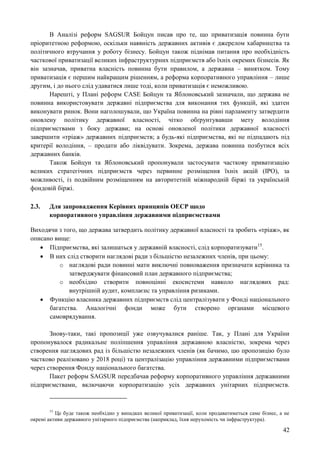 42
В Аналізі реформ SAGSUR Бойцун писав про те, що приватизація повинна бути
пріоритетною реформою, оскільки наявність державних активів є джерелом хабарництва та
політичного втручання у роботу бізнесу. Бойцун також піднімав питання про необхідність
часткової приватизації великих інфраструктурних підприємств або їхніх окремих бізнесів. Як
він зазначав, приватна власність повинна бути правилом, а державна – винятком. Тому
приватизація є першим найкращим рішенням, а реформа корпоративного управління – лише
другим, і до нього слід удаватися лише тоді, коли приватизація є неможливою.
Нарешті, у Плані реформ CASE Бойцун та Яблоновський зазначали, що держава не
повинна використовувати державні підприємства для виконання тих функцій, які здатен
виконувати ринок. Вони наголошували, що Україна повинна на рівні парламенту затвердити
оновлену політику державної власності, чітко обґрунтувавши мету володіння
підприємствами з боку держави; на основі оновленої політики державної власності
завершити «тріаж» державних підприємств; а будь-які підприємства, які не підпадають під
критерії володіння, – продати або ліквідувати. Зокрема, держава повинна позбутися всіх
державних банків.
Також Бойцун та Яблоновський пропонували застосувати часткову приватизацію
великих стратегічних підприємств через первинне розміщення їхніх акцій (IPO), за
можливості, із подвійним розміщенням на авторитетній міжнародній біржі та українській
фондовій біржі.
2.3. Для запровадження Керівних принципів ОЕСР щодо
корпоративного управління державними підприємствами
Виходячи з того, що держава затвердить політику державної власності та зробить «тріаж», як
описано вище:
 Підприємства, які залишаться у державній власності, слід корпоратизувати15
.
 В них слід створити наглядові ради з більшістю незалежних членів, при цьому:
o наглядові ради повинні мати виключні повноваження призначати керівника та
затверджувати фінансовий план державного підприємства;
o необхідно створити повноцінні екосистеми навколо наглядових рад:
внутрішній аудит, комплаєнс та управління ризиками.
 Функцію власника державних підприємств слід централізувати у Фонді національного
багатства. Аналогічні фонди може бути створено органами місцевого
самоврядування.
Знову-таки, такі пропозиції уже озвучувалися раніше. Так, у Плані для України
пропонувалося радикальне поліпшення управління державною власністю, зокрема через
створення наглядових рад із більшістю незалежних членів (як бачимо, цю пропозицію було
частково реалізовано у 2018 році) та централізацію управління державними підприємствами
через створення Фонду національного багатства.
Пакет реформ SAGSUR передбачав реформу корпоративного управління державними
підприємствами, включаючи корпоратизацію усіх державних унітарних підприємств.
15
Це буде також необхідно у випадках великої приватизації, коли продаватиметься саме бізнес, а не
окремі активи державного унітарного підприємства (наприклад, їхня нерухомість чи інфраструктура).
 