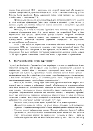 45
повинні бути колективні КПЕ – наприклад, при успішній приватизації або завершенні
реформи корпоративного управління підприємства, щоби стимулювати командну роботу.
Зокрема, бонус працівника Фонду державного майна може залежати від виконання
індивідуальних та колективних КПЕ.
Це означає, що здійснення приватизації та реформи державних підприємств залежить
від того, наскільки ефективними будуть роль держави в економіці, судова система та
державна служба (що, зокрема, передбачає якісних чиновників та конкурентні зарплати),
тобто від успішності інших реформ.
Очевидно, що в багатьох випадках корупційна рента чиновника від контролю над
державним підприємством може бути значно вищою, ніж потенційний бонус за його
реформування або продаж. Централізація функції власника, створення незалежних
наглядових рад та екосистем навколо них конкретизує як повноваження, так і
відповідальність чиновників стосовно державних підприємств та слугуватиме
антикорупційними запобіжниками.
Разом із тим, необхідно запровадити автоматичне звільнення чиновників у випадку
невиконання КПЕ, що унеможливить подальше отримування корупційної ренти. Слід
збільшувати вірогідність покарання та його суворість, щоби зробити таку ренту менш
привабливою. Для цього необхідно розбудовувати спроможність силових органів, зокрема
НАБУ, у розслідуванні економічних злочинів, пов’язаних із державними підприємствами.
4. Які червоні лінії не можна перетинати?
Нарешті, реалізація майже будь-якої політики чи реформи стикається з необхідністю йти на
політичний компроміс. Цей компроміс може полягати у половинчастих рішеннях та
«розбавленні» кінцевої мети – наприклад, приватизації лише малих та незначних
підприємств, але відмові від приватизації реально значущих активів. Інший приклад –
запровадження одних інструментів корпоративного управління (наприклад, наглядових рад
із більшістю незалежних членів), але незапровадження інших (наприклад, відмова від
наділення таких наглядових рад потрібними повноваженнями).
На жаль, це той шлях, яким у сфері управління державною власністю Україна йшла
донині, і часто це призводить до банальної імітації – або під приводом відкладання змін на
кращі часи, або взагалі з оголошенням цієї імітації як реальної зміни. Натомість компроміс
може полягати у запровадженні повного рішення після певного перехідного періоду або із
поступовим запровадженням елементів, які визначено наперед, – наприклад, прийнятті
закону про корпоративне управління державними підприємствами зі всіма необхідними
елементами, частина з яких набере чинності після закінчення дії воєнного стану або після
здійснення чітко визначених у часі підготовчих дій з боку уряду.
Виходячи з цього, ми пропонуємо такі червоні лінії, які не можна перетинати:
 Для створення довіри до реформ – як з боку власних громадян, так і міжнародних
партнерів – держава повинна розробити графік реформ і суворо дотримуватися його.
 Реформи повинні здійснюватися швидко. Повільне здійснення (болючих) реформ
призводить до тривалого існування половинчастих рішень або імітації, і це викликає
(часто справедливу) критику та невдоволення громадян, а відтак – веде до
непідтримки реальних змін або взагалі підтримки відкату назад. На жаль, імітації у
 