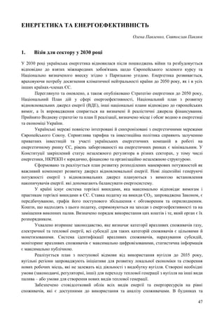 47
ЕНЕРГЕТИКА ТА ЕНЕРГОЕФЕКТИВНІСТЬ
Олена Павленко, Святослав Павлюк
1. Візія для сектору у 2030 році
У 2030 році українська енергетика відновилася після пошкоджень війни та розбудовується
відповідно до взятих міжнародних зобов'язань щодо Європейського зеленого курсу та
Національно визначеного внеску згідно з Паризькою угодою. Енергетика розвивається,
враховуючи потребу досягнення кліматичної нейтральності країни до 2050 року, як і в усіх
інших країнах-членах ЄС.
Переглянуто та оновлено, а також опубліковано Стратегію енергетики до 2050 року,
Національний План дій у сфері енергоефективності, Національний план з розвитку
відновлювальних джерел енергії (ВДЕ), інші національні плани відповідно до європейських
вимог, а їх впровадження спирається на визначені й реалістичні джерела фінансування.
Прийнято Водневу стратегію та план її реалізації, визначено місце і обсяг водню в енергетиці
та економіці України.
Українські мережі повністю інтегровані й синхронізовані з енергетичними мережами
Європейського Союзу. Сприятлива тарифна та інвестиційна політика сприяють залученню
приватних інвестицій та участі українських енергетичних компаній в роботі на
енергетичному ринку ЄС, рівень заборгованості на енергетичних ринках є мінімальним. У
Конституції закріплений статус незалежного регулятора в різних секторах, у тому числі
енергетики, НКРЕКП є юридично, фінансово та організаційно незалежною структурою.
Сформовано та реалізується план розвитку розподілених маневрових потужностей як
важливий компонент розвитку джерел відновлювальної енергії. Нові ліцензійні генеруючі
потужності енергії з відновлювальних джерел плануються з вимогою встановлення
накопичувачів енергії. які допомагають балансувати енергосистему.
У країні існує система торгівлі викидами, яка максимально відповідає вимогам і
практикам торгівлі викидами в ЄС. Ставка податку на викиди СО2, запроваджена Законом, є
передбачуваною, графік його поступового збільшення є обговореним та оприлюдненим.
Кошти, що надходять з цього податку, спрямовуються на заходи з енергоефективності та на
заміщення викопних палив. Визначено порядок використання цих коштів і те, який орган є їх
розпорядником.
Ухвалено вторинне законодавство, яке визначає категорії вразливих споживачів газу,
електричної та теплової енергії, всі субсидії для таких категорій споживачів є цільовими й
монетизованими. Система ідентифікації вразливих споживачів, нарахування субсидій,
моніторинг вразливих споживачів є максимально цифровізованими, статистична інформація
є максимально публічною.
Реалізується план з поступової відмови від використання вугілля до 2035 року,
вугільні регіони запроваджують ініціативи для розвитку локальної економіки та створення
нових робочих місць, які не залежать від діяльності з видобутку вугілля. Створені необхідні
умови (законодавчі, регуляторні, інші) для переходу теплової генерації з вугілля на інші види
палива – або умови для створення нових видів теплової генерації.
Забезпечено стовідсотковий облік всіх видів енергії та енергоресурсів на рівні
споживачів, які є доступними до використання та аналізу споживачами. В будинках та
 
