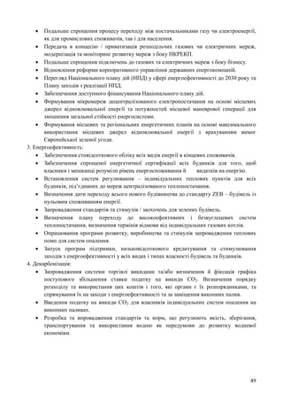 49
 Подальше спрощення процесу переходу між постачальниками газу чи електроенергії,
як для промислових споживачів, так і для населення.
 Передача в концесію / приватизація розподільчих газових чи електричних мереж,
модернізація та моніторинг розвитку мереж з боку НКРЕКП.
 Подальше спрощення підключень до газових та електричних мереж з боку бізнесу.
 Відновлення реформи корпоративного управління державних енергокомпаній.
 Перегляд Національного плану дій (НПД) у сфері енергоефективності до 2030 року та
Плану заходів з реалізації НПД.
 Забезпечення доступного фінансування Національного плану дій.
 Формування мікромереж децентралізованого електропостачання на основі місцевих
джерел відновлювальної енергії та потужностей місцевої маневрової генерації для
зміцнення загальної стійкості енергосистеми.
 Формування місцевих та регіональних енергетичних планів на основі максимального
використання місцевих джерел відновлювальної енергії з врахуванням вимог
Європейської зеленої угоди.
3. Енергоефективність:
 Забезпечення стовідсоткового обліку всіх видів енергії в кінцевих споживачів.
 Забезпечення спрощеної енергетичної сертифікації всіх будинків для того, щоб
власники і мешканці розуміли рівень енергоспоживання й видатків на енергію.
 Встановлення систем регулювання – індивідуальних теплових пунктів для всіх
будинків, під’єднаних до мереж централізованого теплопостачання.
 Визначення дати переходу всього нового будівництва до стандарту ZEB – будівель із
нульовим споживанням енергії.
 Запровадження стандартів та стимулів / заохочень для зелених будівель.
 Визначення плану переходу до високоефективних і безвуглецевих систем
теплопостачання, визначення термінів відмови від індивідуальних газових котлів.
 Опрацювання програми розвитку, виробництва та стимулів запровадження теплових
помп для систем опалення.
 Запуск програм підтримки, низьковідсоткового кредитування та стимулювання
заходів з енергоефективності у всіх видах і типах власності будівель та будинків.
4. Декарбонізація:
 Запровадження системи торгівлі викидами та/або визначення й фіксація графіка
поступового збільшення ставки податку на викиди СО2. Визначення порядку
розподілу та використання цих коштів і того, які органи є їх розпорядниками, та
спрямування їх на заходи з енергоефективності та за заміщення викопних палив.
 Введення податку на викиди СО2 для власників індивідуальних систем опалення на
викопних паливах.
 Розробка та впровадження стандартів та норм, що регулюють якість, зберігання,
транспортування та використання водню як передумови до розвитку водневої
економіки.
 
