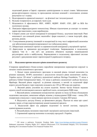5
податковий режим в Європі: спрощене адміністрування та низькі ставки. Забезпечення
ризик-орієнтованого підходу та проходження митниці компаній з позитивною діловою
репутацією за 1 годину.
5. Недоторканність приватної власності – як фізичної так і інтелектуальної.
6. Нульова толерантність до корупції, чесні суди.
7. Незалежність й ефективність НБУ, АМКУ, ФДМУ. НАБУ, СБУ, ДБР та БЕБ без
політичного впливу.
8. Ліквідація інфраструктурного монополізму. Швидке підключення до електро- та газових
мереж при інвестиціях у нове виробництво.
9. Створені умови для чесної конкуренції й кооперації бізнесу, залучення інвестицій. Рівні
можливості для компаній різних масштабів і форм власності, а також індустрій, сфер,
регіонів, ринків.
10. Стимулювання розвитку інновацій та модернізації (в тому числі цифровізації) економіки
для забезпечення конкурентоспроможності на глобальному ринку.
11. Лібералізація зовнішньої торгівлі та сприяння вільній конкуренції у внутрішній торгівлі.
12. Дерегуляція за принципом регуляторної гільйотини. Запровадження в подальшому
правила “one in – one out”, що дозволить обмежити надмірне нагромадження
регуляторних актів в майбутньому. Впровадження в подальшому ефективної системи
регуляції з урахуванням вимог євроінтеграції й українського інтересу.
2.2. Подолання причин низького рівня економічного розвитку
Створення привабливого бізнес-клімату передбачає викоренення першопричин корупції та
низьких темпів економічного зростання.
1. Низькі темпи економічного зростання та високий рівень тінізації економіки (за
різними оцінками, 30-40% економіки) є результатом низького рівня економічних свобод.
Україна посіла 130 місце1
в рейтингу економічної свободи Heritage Foundation, 77 місце в
рейтингу Global Entrepreneurial Index, 112 місце в рейтингу економічної свободи Інституту
Фрейзера. Високий рівень корупції: за різними оцінками, в митній та податковій сфері
втрати доходів бюджету через корупцію складають від 120 до 300 млрд грн щорічно.
2. Високий рівень ухиляння від сплати податків. Значна частка бізнесів змушена
шукати спосіб оптимізовувати виплати заробітної плати, оптимізувати ПДВ тощо.
3. Високий рівень зловживання контролюючих органів та тиску на бізнес (блокування
податкових накладних, вимагання хабарів, відмова у відшкодуванні ПДВ тощо – понад 20%
підприємців стикнулися з таким явищем протягом останніх 2 місяців 2023 року).
4. Відсутність доступу бізнесу до фінансового ресурсу. Йдеться не лише про «довгі
дешеві» гроші, а й про короткотермінові дешеві (адекватні) кредити.
5. Недостатній ефект від реформи податкової та митної системи, передусім
адміністрування податків.
6. Низький рівень іноземних інвестицій і внутрішніх капітальних інвестицій.
7. Сировинний характер економіки та експорту продукції з України.
1
130 місце в рейтингу Economic Freedom Index https://www.heritage.org/index/country/Ukraine).
Найнижчі показники: Property Rights 39.7; Judicial Effectiveness 31.4; Government Integrity 33.8; Government
Spending 44.5; Investment Freedom 35.0; Financial Freedom 30.0.
 