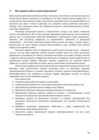 50
3. Які червоні лінії не можна перетинати?
Якщо український енергетичний ринок буде залишатись негнучким до цінових коливань від
впливу різних фактів (зовнішніх чи внутрішніх), він буде існувати радше формально, і в
секторі будуть накопичуватись борги між різними учасниками ринку. Існування боргів та їх
зростання уже зараз є одним із факторів, що стримують прихід можливих інвесторів в
Україну. Тому «червоною лінією» буде збереження «ручного» регулювання ринку в умовах,
коли війна завершиться.
Подальша централізація рішень в енергетичному секторі є ще однією «червоною
лінією» для майбутнього. Це не лише порушує європейське законодавство, але й не дозволяє
ринкам газу та електроенергії ефективно розвиватись і забезпечувати чесну конкуренцію.
Важливо, щоб регулятор повернувся до організаційної, юридичної та фінансової
незалежності, – підготовку необхідних рішень можна почати вже зараз, а внести зміни в
Конституцію, як цього вимагає рішення Конституційного суду, потрібно буде зробити
відразу після перемоги у війні.
Подальше закриття даних та інформації в енергетичному секторі також є «червоною
лінією», яку вже зараз перетнуто. Велика кількість наборів даних, які дають можливість
журналістам та експертам, як і бізнесу, незалежно аналізувати стан справ у секторі, сьогодні
є закритою, при цьому багато з наборів при публікації не створюють загрозу енергетичній чи
національній безпеці України. Критично важливо повернутись до довоєнної роботи
Держстату, а також до публікації тих даних, які не є критичними для безпекових питань.
Популістська тарифна політика й адміністративне викривлення цінових сигналів є тим
фактором, який десятиліттями стримує суспільний запит на масштабну програму
термомодернізації будівель та нищить економічну окупність проектів енергоефективності.
Енергоефективність має спиратися на реальні тарифи, врахування податку на викиди
парникових газів та мати найвищий пріоритет.
Інші червоні лінії:
 Утримання крос-субсидій на ринку електроенергії.
 Утримання регульованих цін і покладання спеціальних обов’язків на ринку газу.
 Продовження існування зеленого тарифу понад 2030 рік.
 Відмова від зобовʼязань припинити використання вугілля в енергетиці.
 Продовження практики переходу громад та будівель із централізованих систем
опалення на індивідуальні, що використовують викопне паливо.
 Видавання дозволів на будівництво сонячних та вітрових електростанцій без
включення необхідності будівництва накопичувачів для місцевого балансування
генерації.
 Прийняття додаткових міжнародних зобов’язань у сфері декарбонізації без
визначення джерел фінансування дій.
 Відсутність джерел фінансування програм енергоефективності для всіх видів
будинків та будівель.
 