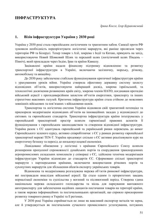 51
ІНФРАСТРУКТУРА
Ірина Коссе, Ігор Бураковський
1. Візія інфраструктури України у 2030 році
Україна у 2030 році стала євразійським логістичним та транзитним хабом. Cанкції проти РФ
зумовили необхідність переорієнтувати логістичні маршрути, які раніше пролягали через
територію РФ та Білорусі. Тепер товари з Азії, зокрема з Індії та Китаю, прямують на захід,
використовуючи Новий Шовковий Шлях та перський шлях (логістичний шлях Південь –
Північ), який прокладали через Індію, Іран та країни Кавказу.
Зацікавлені країни надали фінансову підтримку відновленню та розвитку
транспортної інфраструктури в Україні, включаючи залізничну, морську, річкову,
автомобільну та авіаційну.
До 2030 року забезпечене стабільне функціонування критичної інфраструктури країни
з урахуванням уроків війни. Україна створила ефективну державну систему захисту
відповідних об’єктів, використовуючи найкращий досвід, зокрема ізраїльський, та
технологічні досягнення розвинених країн світу, зокрема членів НАТО, поєднавши протидію
військовій агресії з протидиверсійним захистом об’єктів енергетики, транспорту та інших
стратегічно важливих галузей. Критична інфраструктура країни стала стійкою до можливих
зовнішніх військових та пов’язаних з військовими шоків.
Транспортна та логістична системи України відновили свій транзитний потенціал та
прискорили модернізацію відповідних об’єктів на інноваційних засадах у відповідності до
світових та європейських стандартів. Транспортна інфраструктура країни інтегрувалась у
європейський транспортний простір шляхом гармонізації правових аспектів її
функціонування з європейським законодавством та створення відповідної інфраструктури.
Україна разом з ЄС адаптувала європейський та український ринки перевезень до вимог
Європейського зеленого курсу, активно співробітничає з ЄС у рамках розвитку європейської
транспортної мережі TEN-T. Україна продовжує спільно з ЄС активно реалізовувати курс на
енергетичну безпеку та перехід до низьковуглецевої економіки.
Ліквідовано обмеження у логістиці з країнами Європейського Союзу шляхом
розширення пропускної спроможності дунайських портів та спорудження транскордонних
агропромислових складських комплексів у співпраці з ЄС, здійснена технічна модернізація
інфраструктури України відповідно до стандартів ЄС. Сформовано спільні транспортні
маршрути з партнерськими країнами, включаючи використання річкових портів та
сухопутних маршрутів для збільшення обсягів експорту українських товарів.
Відновлена та модернізована розгалужена мережа об’єктів ринкової інфраструктури,
які постраждали внаслідок військової агресії. Це стало одним із пріоритетних завдань
нормалізації економіки та суспільства у воєнний та післявоєнний період. Створена єдина
національна мережа складського господарства та місць для паркування вантажного
автотранспорту для забезпечення надійних ланцюгів постачання товарів на території країни,
а також мережа інформаційних та постачальницьких організацій, що сприяло прискоренню
розвитку товарного ринку в Україні та її регіонах.
У 2030 році Україна сприймається не лише як важливий експортер металів чи зерна,
але й утверджується як постачальник сучасного промислового устаткування, потужних
 