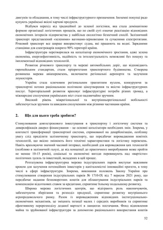 52
двигунів та обладнання, в тому числі інфраструктурного призначення. Іноземні покупці радо
купують українські якісні харчові продукти.
Відбувся перехід від традиційної до зеленої логістики, яка стала домінантною
формою організації логістичних процесів, що по своїй суті означає реалізацію відповідних
економічних інтересів підприємства у найбільш екологічно безпечний спосіб. Залізничний
транспорт представлений «зеленими» вагонами-зерновозами та сучасними електротягами.
Річковий транспорт все ширше використовує судна, які працюють на водні. Зарядними
станціями для електрокарів покрито 90% території країни.
Інфраструктура перетворилася на каталізатор економічного зростання, адже зелена
економіка, енергоефективність, надійність та інтелектуальність неможливі без пошуку та
імплементації відповідних технологій.
Розвиток річкового транспорту та мережі автомобільних доріг, що відповідають
європейським стандартам, стали пріоритетами транспортного будівництва. Створена
розвинена мережа авіаперевезень, включаючи регіональні аеропорти та залучення
лоукостерів.
Україна стала ключовим регіональним транзитним вузлом, конкуруючи за
транспортні потоки раціональною політикою ціноутворення та якістю інфраструктурних
послуг. Територіальний розвиток враховує інфраструктурні потреби різних громад, а
міжнародне сполучення українських міст стало надзвичайно зручним.
Високий рівень міжрегіональної та внутрішньорегіональної мобільності
забезпечується зручним та швидким сполученням між різними частинами країни.
2. Що для цього треба зробити?
Стимулювання довгострокового інвестування в транспортну і логістичну системи та
диверсифікація джерел фінансування – це основні каталізатори необхідних змін. Зокрема, у
контексті трансформації транспортної системи, спрямованої на декарбонізацію, особливу
увагу слід приділити залізничному транспорту, що передбачає впровадження новітніх
технологій, що якісно змінюють його технічні характеристики та логістику перевезень.
Навіть враховуючи значний часовий інтервал, необхідний для впровадження цих технологій
(особливо в залізничній галузі, де від концепції до практичного випробування може пройти
не менше 10-15 років), соціальні та економічні вигоди перевищують над «вартістю»
політичних зусиль та інвестицій, вкладених в цей процес.
Розгалужена інфраструктурна мережа індустріальних парків виступає важливим
кроком для залучення потенційних інвесторів у капіталомісткі інноваційні проєкти, в тому
числі в сфері інфраструктури. Зокрема, виконання положень Закону України про
стимулювання створення індустріальних парків № 1710-IX від 7 вересня 2021 року, що
передбачає надання безповоротних коштів для облаштування індустріальних парків та
компенсацію відсоткових ставок за кредитами, сприятиме їхньому подальшому розвитку.
Широка мережа логістичних центрів, що відіграють роль накопичувачів,
забезпечуючи зберігання та розподіл продукції, сприятиме розвитку внутрішнього
агропродовольчого ринку. Разом із впровадженням відповідних інституціонально-
економічних механізмів, це зміцнить позиції малих і середніх виробників та сприятиме
ефективному перерозподілу доданої вартості в ланцюгах постачання. Фонд відновлення
майна та зруйнованої інфраструктури за допомогою раціонального використання коштів
 