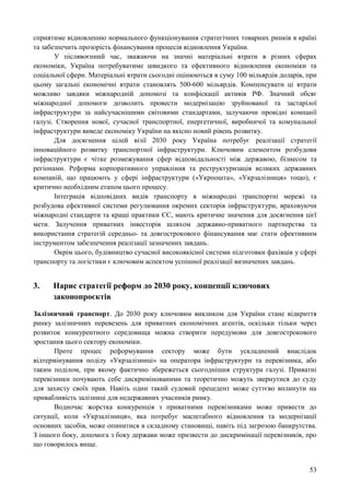53
сприятиме відновленню нормального функціонування стратегічних товарних ринків в країні
та забезпечить прозорість фінансування процесів відновлення України.
У післявоєнний час, зважаючи на значні матеріальні втрати в різних сферах
економіки, Україна потребуватиме швидкого та ефективного відновлення економіки та
соціальної сфери. Матеріальні втрати сьогодні оцінюються в суму 100 мільярдів доларів, при
цьому загальні економічні втрати становлять 500-600 мільярдів. Компенсувати ці втрати
можливо завдяки міжнародній допомозі та конфіскації активів РФ. Значний обсяг
міжнародної допомоги дозволить провести модернізацію зруйнованої та застарілої
інфраструктури за найсучаснішими світовими стандартами, залучаючи провідні компанії
галузі. Створення нової, сучасної транспортної, енергетичної, виробничої та комунальної
інфраструктури виведе економіку України на якісно новий рівень розвитку.
Для досягнення цілей візії 2030 року Україна потребує реалізації стратегії
інноваційного розвитку транспортної інфраструктури. Ключовим елементом розбудови
інфраструктури є чітке розмежування сфер відповідальності між державою, бізнесом та
регіонами. Реформа корпоративного управління та реструктуризація великих державних
компаній, що працюють у сфері інфраструктури («Укрпошта», «Укрзалізниця» тощо), є
критично необхідним етапом цього процесу.
Інтеграція відповідних видів транспорту в міжнародні транспортні мережі та
розбудова ефективної системи регулювання окремих секторів інфраструктури, враховуючи
міжнародні стандарти та кращі практики ЄС, мають критичне значення для досягнення цієї
мети. Залучення приватних інвесторів шляхом державно-приватного партнерства та
використання стратегій середньо- та довгострокового фінансування має стати ефективним
інструментом забезпечення реалізації зазначених завдань.
Окрім цього, будівництво сучасної високоякісної системи підготовки фахівців у сфері
транспорту та логістики є ключовим аспектом успішної реалізації визначених завдань.
3. Нарис стратегії реформ до 2030 року, концепції ключових
законопроєктів
Залізничний транспорт. До 2030 року ключовим викликом для України стане відкриття
ринку залізничних перевезень для приватних економічних агентів, оскільки тільки через
розвиток конкурентного середовища можна створити передумови для довгострокового
зростання цього сектору економіки.
Проте процес реформування сектору може бути ускладнений внаслідок
відтермінування поділу «Укрзалізниці» на оператора інфраструктури та перевізника, або
таким поділом, при якому фактично збережеться сьогоднішня структура галузі. Приватні
перевізники почувають себе дискримінованими та теоретично можуть звернутися до суду
для захисту своїх прав. Навіть один такий судовий прецедент може суттєво вплинути на
привабливість залізниці для недержавних учасників ринку.
Водночас жорстка конкуренція з приватними перевізниками може привести до
ситуації, коли «Укрзалізниця», яка потребує масштабного відновлення та модернізації
основних засобів, може опинитися в складному становищі, навіть під загрозою банкрутства.
З іншого боку, допомога з боку держави може призвести до дискримінації перевізників, про
що говорилось вище.
 