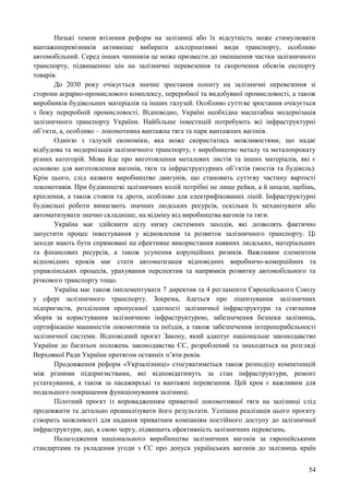 54
Низькі темпи втілення реформ на залізниці або їх відсутність може стимулювати
вантажоперевізників активніше вибирати альтернативні види транспорту, особливо
автомобільний. Серед інших чинників це може призвести до зменшення частки залізничного
транспорту, підвищенню цін на залізничні перевезення та скорочення обсягів експорту
товарів.
До 2030 року очікується значне зростання попиту на залізничні перевезення зі
сторони аграрно-промислового комплексу, переробної та видобувної промисловості, а також
виробників будівельних матеріалів та інших галузей. Особливо суттєве зростання очікується
з боку переробній промисловості. Відповідно, Україні необхідна масштабна модернізація
залізничного транспорту України. Найбільше інвестицій потребують всі інфраструктурні
об’єкти, а, особливо – локомотивна вантажна тяга та парк вантажних вагонів.
Однією з галузей економіки, яка може скористатись можливостями, що надає
відбудова та модернізація залізничного транспорту, є виробництво металу та металопрокату
різних категорій. Мова йде про виготовлення металевих листів та інших матеріалів, які є
основою для виготовлення вагонів, тяги та інфраструктурних об’єктів (мостів та будівель).
Крім цього, слід назвати виробництво двигунів, що становить суттєву частину вартості
локомотивів. При будівництві залізничних колій потрібні не лише рейки, а й шпали, щебінь,
кріплення, а також стовпи та дроти, особливо для електрифікованих ліній. Інфраструктурні
будівельні роботи вимагають значних людських ресурсів, оскільки їх механізувати або
автоматизувати значно складніше, на відміну від виробництва вагонів та тяги.
Україна має здійснити цілу низку системних заходів, які дозволять фактично
запустити процес інвестування у відновлення та розвиток залізничного транспорту. Ці
заходи мають бути спрямовані на ефективне використання наявних людських, матеріальних
та фінансових ресурсів, а також усунення корупційних ризиків. Важливим елементом
відповідних кроків має стати автоматизація відповідних виробничо-комерційних та
управлінських процесів, урахування перспектив та напрямків розвитку автомобільного та
річкового транспорту тощо.
Україна має також імплементувати 7 директив та 4 регламенти Європейського Союзу
у сфері залізничного транспорту. Зокрема, йдеться про ліцензування залізничних
підприємств, розділення пропускної здатності залізничної інфраструктури та стягнення
зборів за користування залізничною інфраструктурою, забезпечення безпеки залізниць,
сертифікацію машиністів локомотивів та поїздів, а також забезпечення інтероперабельності
залізничної системи. Відповідний проєкт Закону, який адаптує національне законодавство
України до багатьох положень законодавства ЄС, розроблений та знаходиться на розгляді
Верховної Ради України протягом останніх п’яти років.
Продовження реформ «Укрзалізниці» стосуватиметься також розподілу компетенцій
між різними підприємствами, які відповідатимуть за стан інфраструктури, ремонт
устаткування, а також за пасажирські та вантажні перевезення. Цей крок є важливим для
подальшого покращення функціонування залізниці.
Пілотний проєкт із впровадженням приватної локомотивної тяги на залізниці слід
продовжити та детально проаналізувати його результати. Успішна реалізація цього проєкту
створить можливості для надання приватним компаніям постійного доступу до залізничної
інфраструктури, що, в свою чергу, підвищить ефективність залізничних перевезень.
Налагодження національного виробництва залізничних вагонів за європейськими
стандартами та укладення угоди з ЄС про допуск українських вагонів до залізниць країн
 