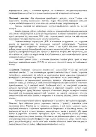 55
Європейського Союзу є важливими кроками для підвищення конкурентоспроможності
української залізничної галузі та розширення можливостей міжнародних перевезень.
Морський транспорт. Для підвищення привабливості морських портів України слід
переглянути політику встановлення портових зборів. Враховуючи потенційні військові
загрози, необхідно запровадити цілий комплекс заходів безпеки в морських портах.
Важливе значення має встановлення конкурентоспроможних тарифів на портові
послуги.
Україна повинна здійснити цілий ряд кроків для підвищення безпеки мореплавства та
соціального захисту моряків. В цьому зв’язку ратифікація Конвенції Міжнародної організації
праці про працю в судноплавстві 2006 року є першочерговим заходом для забезпечення
відповідних умов праці та соціального захисту моряків тощо.
Державно-приватне партнерство (ДПП) є ключовим інструментом для залучення
коштів на реконструкцію та відновлення портової інфраструктури. Розділення
інфраструктури та операційної діяльності портів є ще одним важливим аспектом
реформування сектору. Європейський підхід в цьому питанні передбачає таке розділення, на
відміну від інтегрованої моделі, яка «працює» в Північній Америці. Ми передбачаємо, що
після війни для українських портів також буде обрана модель розділення інфраструктури та
операційної діяльності портів.
Важливим кроком також є включення української частини річки Дунай до карт
внутрішніх навігаційних шляхів (TEN-T) від морського підхідного каналу до Ізмаїльського
Чаталу.
Авіаційний транспорт. Повноцінне використання можливостей Угоди про спільний
авіаційний простір з ЄС – це важливий крок у розвитку авіаційної галузі України. Залучення
європейських авіакомпаній до роботи на внутрішньому ринку сприятиме підвищенню
конкуренції та розширенню асортименту вибору транспортних послуг для пасажирів.
Стандарти та рекомендовані процедури, визначені Міжнародною організацією
цивільної авіації для цієї галузі, є загальновизнаними принципами стабільного та безпечного
функціонування галузі цивільної авіації. Глобальний підхід до експлуатації сприятиме
успішній реінтеграції аеропорту «Сімферополь» в українську авіаційну систему після
завершення окупації Криму. Водночас аеропорти «Донецьк» і «Дніпро» потребують значних
інвестицій для проведення реконструкції. Імовірно, що вартість відповідних проєктів
складатиме сотні мільйонів доларів, і повернення їх в авіаційну систему України станеться
пізніше.
Ключовими питаннями стануть приватизація та економічне регулювання аеропортів.
Можливо, буде необхідна участь державного сектору у розвитку аеропортів після
завершення війни. Україна ще не завершила дискусію, в якій формі власності мають
перебувати аеропорти, у державній, муніципальній чи приватній. У будь-якому випадку, ми
рекомендуємо надати органам місцевого самоврядування частку у власності або права
голосу в управлінні місцевими аеропортами. Крім того, вирішення питань розвитку
міжрегіонального сполучення повинно здійснюватися на регіональному рівні, а не в рамках
планування розвитку авіаційної інфраструктури на рівні центрального уряду. Певний рівень
участі центрального уряду є необхідним, проте важливо забезпечити баланс між цією участю
та конкуренцією між регіонами у сфері надання авіаційних послуг.
 