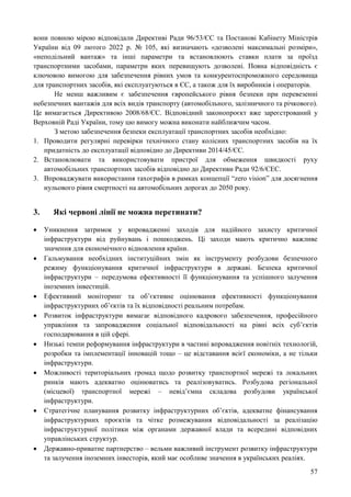 57
вони повною мірою відповідали Директиві Ради 96/53/ЄС та Постанові Кабінету Міністрів
України від 09 лютого 2022 р. № 105, які визначають «дозволені максимальні розміри»,
«неподільний вантаж» та інші параметри та встановлюють ставки плати за проїзд
транспортними засобами, параметри яких перевищують дозволені. Повна відповідність є
ключовою вимогою для забезпечення рівних умов та конкурентоспроможного середовища
для транспортних засобів, які експлуатуються в ЄС, а також для їх виробників і операторів.
Не менш важливим є забезпечення європейського рівня безпеки при перевезенні
небезпечних вантажів для всіх видів транспорту (автомобільного, залізничного та річкового).
Це вимагається Директивою 2008/68/ЄС. Відповідний законопроєкт вже зареєстрований у
Верховній Раді України, тому цю вимогу можна виконати найближчим часом.
З метою забезпечення безпеки експлуатації транспортних засобів необхідно:
1. Проводити регулярні перевірки технічного стану колісних транспортних засобів на їх
придатність до експлуатації відповідно до Директиви 2014/45/ЄС.
2. Встановлювати та використовувати пристрої для обмеження швидкості руху
автомобільних транспортних засобів відповідно до Директиви Ради 92/6/ЄЕС.
3. Впроваджувати використання тахографів в рамках концепції “zero vision” для досягнення
нульового рівня смертності на автомобільних дорогах до 2050 року.
3. Які червоні лінії не можна перетинати?
 Уникнення затримок у впровадженні заходів для надійного захисту критичної
інфраструктури від руйнувань і пошкоджень. Ці заходи мають критично важливе
значення для економічного відновлення країни.
 Гальмування необхідних інституційних змін як інструменту розбудови безпечного
режиму функціонування критичної інфраструктури в державі. Безпека критичної
інфраструктури – передумова ефективності її функціонування та успішного залучення
іноземних інвестицій.
 Ефективний моніторинг та об’єктивне оцінювання ефективності функціонування
інфраструктурних об’єктів та їх відповідності реальним потребам.
 Розвиток інфраструктури вимагає відповідного кадрового забезпечення, професійного
управління та запровадження соціальної відповідальності на рівні всіх суб’єктів
господарювання в цій сфері.
 Низькі темпи реформування інфраструктури в частині впровадження новітніх технологій,
розробки та імплементації інновацій тощо – це відставання всієї економіки, а не тільки
інфраструктури.
 Можливості територіальних громад щодо розвитку транспортної мережі та локальних
ринків мають адекватно оцінюватись та реалізовуватись. Розбудова регіональної
(місцевої) транспортної мережі – невід’ємна складова розбудови української
інфраструктури.
 Стратегічне планування розвитку інфраструктурних об’єктів, адекватне фінансування
інфраструктурних проєктів та чітке розмежування відповідальності за реалізацію
інфраструктурної політики між органами державної влади та всередині відповідних
управлінських структур.
 Державно-приватне партнерство – вельми важливий інструмент розвитку інфраструктури
та залучення іноземних інвесторів, який має особливе значення в українських реаліях.
 