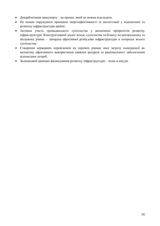 58
 Декарбонізація транспорту – це процес, який не можна відкладати.
 Не можна порушувати принципи енергоефективності та екологізації у відновленні та
розвитку інфраструктури країни.
 Активна участь громадянського суспільства у визначенні пріоритетів розвитку
інфраструктури. Конструктивний діалог влади, суспільства та бізнесу на центральному та
місцевому рівнях – запорука ефективної розбудови інфраструктури в інтересах всього
суспільства.
 Створення державних перевізників на окремих ринках несе загрозу конкуренції як
механізму ефективного використання наявних ресурсів та раціонального забезпечення
відповідних потреб.
 Залишковий принцип фінансування розвитку інфраструктури – шлях в нікуди.
 