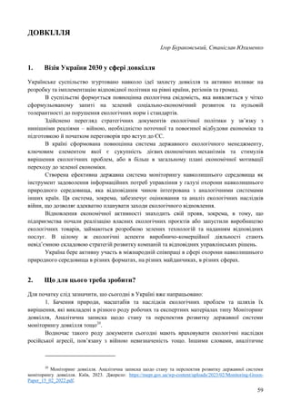 59
ДОВКІЛЛЯ
Ігор Бураковський, Станіслав Юхименко
1. Візія України 2030 у сфері довкілля
Українське суспільство згуртовано навколо ідеї захисту довкілля та активно впливає на
розробку та імплементацію відповідної політики на рівні країни, регіонів та громад.
В суспільстві формується повноцінна екологічна свідомість, яка виявляється у чітко
сформульованому запиті на зелений соціально-економічний розвиток та нульовій
толерантності до порушення екологічних норм і стандартів.
Здійснено перегляд стратегічних документів екологічної політики у зв’язку з
нинішніми реаліями – війною, необхідністю поточної та повоєнної відбудови економіки та
підготовкою й початком переговорів про вступ до ЄС.
В країні сформована повноцінна система державного екологічного менеджменту,
ключовим елементом якої є сукупність дієвих економічних механізмів та стимулів
вирішення екологічних проблем, або в більш в загальному плані економічної мотивації
переходу до зеленої економіки.
Створена ефективна державна система моніторингу навколишнього середовища як
інструмент задоволення інформаційних потреб управління у галузі охорони навколишнього
природного середовища, яка відповідним чином інтегрована з аналогічними системами
інших країн. Ця система, зокрема, забезпечує оцінювання та аналіз екологічних наслідків
війни, що дозволяє адекватно планувати заходи екологічного відновлення.
Відновлення економічної активності знаходить свій прояв, зокрема, в тому, що
підприємства почали реалізацію власних екологічних проєктів або запустили виробництво
екологічних товарів, займаються розробкою зелених технологій та наданням відповідних
послуг. В цілому ж екологічні аспекти виробничо-комерційної діяльності стають
невід’ємною складовою стратегій розвитку компаній та відповідних управлінських рішень.
Україна бере активну участь в міжнародній співпраці в сфері охорони навколишнього
природного середовища в різних форматах, на різних майданчиках, в різних сферах.
2. Що для цього треба зробити?
Для початку слід зазначити, шо сьогодні в Україні вже напрацьовано:
1. Бачення природи, масштабів та наслідків екологічних проблем та шляхів їх
вирішення, які викладені в різного роду робочих та експертних матеріалах типу Моніторинг
довкілля, Аналітична записка щодо стану та перспектив розвитку державної системи
моніторингу довкілля тощо20
.
Водночас такого роду документи сьогодні мають враховувати екологічні наслідки
російської агресії, пов’язану з війною невизначеність тощо. Іншими словами, аналітичне
20
Моніторинг довкілля. Аналітична записка щодо стану та перспектив розвитку державної системи
моніторингу довкілля. Київ, 2023. Джерело: https://mepr.gov.ua/wp-content/uploads/2023/02/Monitoring-Green-
Paper_15_02_2022.pdf.
 