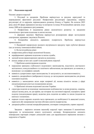 6
2.3. Подолання корупції
Основні джерела корупції:
1. Регуляції та дискреція. Проблема вирішується за рахунок дерегуляції та
впровадження ефективної регуляції. Неефективне регуляторне середовище, зокрема
регуляторні дії та корупція, перешкоджають розвитку бізнесу в Україні. На початок 2023
року діяло 84 сфери державного нагляду та контролю та понад 30 інспекційних органів, існує
понад 1000 актів державного регулювання.
2. Неефективна й неадекватна рівню економічного розвитку та завданням
економічного зростання податкова та митна система.
3. Державні закупівлі. Проблема вирішується розширенням сфери застосування
електронних державних закупівель Prozorro.
4. Комерційна діяльність державних підприємств. Проблема вирішується
приватизацією.
5. Надмірний перерозподіл валового внутрішнього продукту через публічні фінанси
(ще до початку повномасштабної війни).
6. На інституційному рівні:
 неефективна робота Бюро економічної безпеки;
 нереформовані державна податкова та митна служби;
 значний вплив правоохоронних органів на економіку;
 низька довіра до всіх цих служб та високий рівень корупції.
7. Проблеми адміністрування податків:
 порушення принципу стабільності податкового законодавства, відсутність своєчасного
методичного, консультаційного та технічного забезпечення, що призводить до помилок, а
відповідно і до штрафних санкцій;
 наявність суперечливих норм законодавства, їх заплутаність, не систематизованість;
 наявність дискреційного (вибіркового) підходу до застосування законодавства для різних
платників податків;
 наявність у законодавчих актах норм непрямої дії, велика кількість питань у сфері
оподаткування регулюється підзаконними актами.
8. Проблемні питання податкової системи України:
 структура податків не відповідає національним особливостям та цілям розвитку, зокрема,
занадто велику роль, як для країни, що потерпає від системної корупції, відіграють прямі
податки (оподаткування праці), водночас роль податків на майно та землю (податки на
капітал) є незначною;
 порядок сплати окремих податків часто призводить до необхідності їх авансової сплати,
переплати або замороження частини обігових коштів підприємства;
 дискреція робить платежі непередбачуваними, спотворює конкуренцію, сприяє корупції.
Завдання – вирішити питання масштабу корупції через знищення її економічних
передумов та встановлення нового суспільного договору. Безпрецедентна допомога
міжнародних партнерів створює унікальний шанс для кардинального вирішення питання з
корупцією в Україні.
 