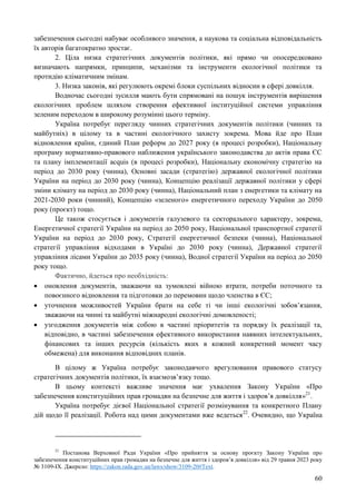 60
забезпечення сьогодні набуває особливого значення, а наукова та соціальна відповідальність
їх авторів багатократно зростає.
2. Ціла низка стратегічних документів політики, які прямо чи опосередковано
визначають напрямки, принципи, механізми та інструменти екологічної політики та
протидію кліматичним змінам.
3. Низка законів, які регулюють окремі блоки суспільних відносин в сфері довкілля.
Водночас сьогодні зусилля мають бути спрямовані на пошук інструментів вирішення
екологічних проблем шляхом створення ефективної інституційної системи управління
зеленим переходом в широкому розумінні цього терміну.
Україна потребує перегляду чинних стратегічних документів політики (чинних та
майбутніх) в цілому та в частині екологічного захисту зокрема. Мова йде про План
відновлення країни, єдиний План реформ до 2027 року (в процесі розробки), Національну
програму нормативно-правового наближення українського законодавства до актів права ЄС
та плану імплементації acquis (в процесі розробки), Національну економічну стратегію на
період до 2030 року (чинна), Основні засади (стратегію) державної екологічної політики
України на період до 2030 року (чинна), Концепцію реалізації державної політики у сфері
зміни клімату на період до 2030 року (чинна), Національний план з енергетики та клімату на
2021-2030 роки (чинний), Концепцію «зеленого» енергетичного переходу України до 2050
року (проєкт) тощо.
Це також стосується і документів галузевого та секторального характеру, зокрема,
Енергетичної стратегії України на період до 2050 року, Національної транспортної стратегії
України на період до 2030 року, Стратегії енергетичної безпеки (чинна), Національної
стратегії управління відходами в Україні до 2030 року (чинна), Державної стратегії
управління лісами України до 2035 року (чинна), Водної стратегії України на період до 2050
року тощо.
Фактично, йдеться про необхідність:
 оновлення документів, зважаючи на зумовлені війною втрати, потреби поточного та
повоєнного відновлення та підготовки до перемовин щодо членства в ЄС;
 уточнення можливостей України брати на себе ті чи інші екологічні зобов’язання,
зважаючи на чинні та майбутні міжнародні екологічні домовленості;
 узгодження документів між собою в частині пріоритетів та порядку їх реалізації та,
відповідно, в частині забезпечення ефективного використання наявних інтелектуальних,
фінансових та інших ресурсів (кількість яких в кожний конкретний момент часу
обмежена) для виконання відповідних планів.
В цілому ж Україна потребує законодавчого врегулювання правового статусу
стратегічних документів політики, їх взаємозв’язку тощо.
В цьому контексті важливе значення має ухвалення Закону України «Про
забезпечення конституційних прав громадян на безпечне для життя і здоров’я довкілля»21
.
Україна потребує дієвої Національної стратегії розмінування та конкретного Плану
дій щодо її реалізації. Робота над цими документами вже ведеться22
. Очевидно, що Україна
21
Постанова Верховної Ради України «Про прийняття за основу проєкту Закону України про
забезпечення конституційних прав громадян на безпечне для життя і здоров’я довкілля» від 29 травня 2023 року
№ 3109-IX. Джерело: https://zakon.rada.gov.ua/laws/show/3109-20#Text.
 