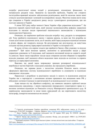 61
потребує реалістичної оцінки потреб у розмінуванні, відповідних фінансових та
матеріальних ресурсів тощо. Зважаючи на масштаби проблеми, Україна має створити
інституційно-правовий механізм забезпечення розмінування, який би включав також певні
стимули залучення фахівців і компаній на комерційних засадах. Фактично можна вести мову
про створення в Україні своєрідного ринку послуг гуманітарного розмінування, про що
сьогодні заявлено в Україні.
9 липня 2023 року набув чинності Закон України «Про управління відходами»23
. Це
фактично перший стратегічний крок, який запускає великомасштабну реформу управління
відходами та закладає засади гармонізації національного законодавства з відповідним
законодавством Євросоюзу.
Очевидно, що вирішення проблеми відходів потребує часу, ресурсів та неперервних
дій. Тому прийняття відповідного закону є першим кроком, за яким має йти розробка не
тільки цілої низки підзаконних актів, але й законів, якій б врегульовували відповідні питання
в різних сферах, які генерують відходи. Це регулювання має розглядатись як невід’ємна
складова частина розвитку циркулярної економіки в Україні та інтеграції в ЄС.
В цьому зв’язку слід окремо згадати про прийняття Закону «Про упаковку та відходи
упаковки»24
. Цей закон визначає правові, економічні та організаційні засади у сфері
управління упаковкою та її відходами, щоб зменшити негативний вплив на здоров’я людей
та довкілля. Закон також передбачає заходи щодо створення системи збирання та переробки
відходів упаковки, щоб зменшити обсяги видалення таких відходів на полігони та сприяти
переходу до циркулярної економіки.
Важливо, що даний закон запроваджує принцип розширеної відповідальності
виробника в частині боротьби з відходами упаковки, яку продукують виробники.
Очевидно, що держава разом з екологічно свідомим бізнесом мають спільно
сформувати ефективну систему відповідальності виробників та споживачів за відповідне
поводження з відходами.
Паралельно з розробкою та реалізацією заходів із захисту та відновлення довкілля
Україна має в партнерстві з союзниками активно працювати над визнанням вини РФ у
військових злочинах й екоциді та притягненням її до відповідальності за ці злочини.
Адже напади під час збройного конфлікту, що навмисно завдають серйозної шкоди
навколишньому середовищу, є явним порушенням міжнародного гуманітарного права та є
воєнним злочином відповідно до Римського статуту Міжнародного кримінального суду. В
українському законодавстві та низці інших юрисдикцій дії, що спричиняють екологічну
катастрофу, конкретно визначаються як екоцид25
.
22
Стратегія розмінування України передбачає очищення 80% забруднених земель за 10 років –
Свириденко, 23.06.2023. Інтерфакс – України. Джерело: https://interfax.com.ua/news/economic/918506.html.
23
Закон України «Про управління відходами» від 20 червня 2022 року № 2320-IX. Джерело:
https://zakon.rada.gov.ua/laws/show/2320-20#Text.
24
Проєкт Закону про упаковку та відходи упаковки. Номер, дата реєстрації: 10066-1 від 29.09.2023.
https://itd.rada.gov.ua/billInfo/Bills/Card/42877.
25
Рамковий документ: Робоча група високого рівня з питань екологічних наслідків війни. 15 вересня
2023 року. Джерело:
https://www.president.gov.ua/storage/j-files-storage/01/20/45/e763357d648c04ac25db118120df330d_1694848461.pdf.
 