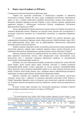 62
3. Нарис стратегії реформ до 2030 року
Готуватися до повоєнної відбудови потрібно вже зараз.
Україна має остаточно визначитись із необхідністю розробки та прийняття
Екологічного кодексу України. На нашу думку, кодифікація екологічного законодавства
давно на часі, а вперше необхідність розробки Екологічного кодексу була визначена в
Основних напрямах державної політики України в галузі охорони довкілля, використання
природних ресурсів і забезпечення екологічної безпеки, затверджених Постановою
Верховної Ради України ще в 1998
26
.
Зелена трансформація України вимагатиме значних коштів, які Україна залучатиме на
зовнішніх фінансових ринках. Очевидно, що політика таких залучень має узгоджуватись із
загальною стратегією зовнішніх (та й внутрішніх) запозичень та управління державним
боргом27
.
У стосунках з міжнародними кредиторами Україна має активно просувати ідею
запровадження спеціальних боргових свопів «борг-на-клімат» (debt-for-climate swaps, DfC),
коли країна-кредитор списує борг, тоді як країна-боржник зобов’язується інвестувати
відповідні кошти в екологічні проєкти.
Україна повинна створювати умови для розвитку національного ринку фінансування
екологічних проєктів, зокрема через створення окремого ринку зелених облігацій, як це
передбачено Концепцією запровадження та розвитку ринку зелених облігацій в Україні28
.
Важливе значення матиме для України розвиток так званого сталого інвестування на
рівні приватних економічних агентів, тобто використання таких інвестиційних схем,
результатом яких є одночасне отримання фінансового прибутку та довготривалий
екологічний та соціальний ефект (цінність).
Очевидно, що стале інвестування потребує відповідних інструментів: зелені облігації
(green bonds); зелені позики (green loans); облігації, пов’язані зі стійким розвитком
(sustainability-linked bonds); позики, прив’язані до сталого розвитку (sustainability-linked
loans), облігації сталого розвитку (sustainability bonds) та так звані соціальні облігації (social
bonds). Розвиток такого ринку вимагає часу, створення певного нормативно-регуляторного
середовища та певного рівня зрілості національного фінансового ринку.
Важливе значення має створення сприятливих умов для розвитку екологічних
стартапів, метою яких є прибуток та одночасно реалізація екологічних цілей. Взагалі в
Україні традиційно бракувало уваги до розвитку саме екологічних стартапів, які фактично
так чи інакше намагаються вирішити екологічні проблеми, з якими стикається практично все
людство.
В цьому зв’язку варто подумати над уточненням відповідних положень Стратегії
розвитку сфери інноваційної діяльності на період до 2030 року29
.
26
Постанова Верховної ради України «Про Основні напрями державної політики України у галузі
охорони довкілля, використання природних ресурсів та забезпечення екологічної безпеки» від 5 березня 1998
року, № 188/98-ВР. Джерело: https://zakon.rada.gov.ua/laws/show/188/98-%D0%B2%D1%80#Text.
27
Середньострокова стратегія управління державним боргом на 2024–2026 роки. Затверджено
Постановою Кабінету Міністрів України від 27 жовтня 2023 р. № 1117. Джерело:
https://mof.gov.ua/storage/files/MTDS2024-2026.pdf.
28
Кабінет Міністрів України. Розпорядження від 23 лютого 2022 р. № 175-р. «Про схвалення Концепції
запровадження та розвитку ринку зелених облігацій в Україні». Джерело:
https://zakon.rada.gov.ua/laws/show/175-2022-%D1%80#Text.
 