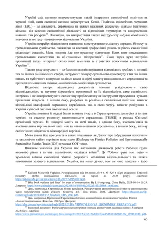 63
Україні слід активно використовувати такий інструмент економічної політики як
червоні лінії, яким сьогодні активно користується Китай. Політика екологічних червоних
ліній (ERL) – це діяльність, спрямована на захист важливих екосистем шляхом фактичної
відмови від ведення економічної діяльності на відповідних територіях та використання
наявних там ресурсів30
. Очевидно, що використання такого інструменту набуває особливого
значення в контексті повоєнного відновлення України.
Україна потребує відновлення активного конструктивного діалогу держави, бізнесу та
громадянського суспільства, зважаючи на високий професійний рівень та рівень екологічної
свідомості останніх. Мова зокрема йде про практику підготовки Білих книг незалежними
громадськими експертами та об’єднаннями підприємців31
. Саме зараз дуже потрібні
пропозиції щодо інтеграції екологічної тематики в стратегію повоєнного відновлення
України32
.
Такого роду документи – це бачення шляхів вирішення відповідних проблем з позицій
тих чи інших зацікавлених сторін, інструмент пошуку суспільного консенсусу з тих чи інших
питань та публічного контролю за діями влади в сфері захисту навколишнього середовища та
протидії кліматичним змінам, «екологічної» мобілізації суспільства.
Водночас автори відповідних документів повинні усвідомлювати свою
відповідальність за наукову коректність пропозицій та їх відповідність саме суспільним
інтересам і не використовувати екологічну проблематику як інструмент просування вузьких
приватних інтересів. З іншого боку, розробка та реалізація екологічної політики вимагає
відповідної кваліфікації державних службовців, що, в свою чергу, вимагає розбудови в
Україні сучасної системи екологічної освіти.
Україна повинна й надалі брати активну участь в Структурованих дискусіях з питань
торгівлі та сталого розвитку навколишнього середовища (TESSD) в рамках Світової
організації торгівлі. Ці дискусії мають на меті аналіз, з одного боку, взаємозв’язків та
взаємовпливів торговельної політики та навколишнього середовища, з іншого боку, впливу
екологічних ініціатив та міжнародної торгівлі.
Мова також йде про участь в таких ініціативах як Діалог про забруднення пластиком
та екологічно стійку торгівлю пластиком (Dialogue on Plastics Pollution and Environmentally
Sustainable Plastics Trade (IDP) в рамках СОТ тощо.
Важливе значення для України має активізація діяльності роботи Робочої групи
високого рівня з питань екологічних наслідків війни33
. Ця Робоча група має оцінити
зумовлені війною екологічні збитки, розробити механізми відповідальності та шляхи
повоєнного зеленого відновлення. Україна, на нашу думку, має активно просувати ідею
29
Кабінет Міністрів України. Розпорядження від 10 липня 2019 р. № 526-р «Про схвалення Стратегії
розвитку сфери інноваційної діяльності на період до 2030 року». Джерело:
https://zakon.rada.gov.ua/laws/show/526-2019-%D1%80#Text.
30
Blue book outlines 'red lines' for areas of conservation. By Li Hongyang. China Daily, 2023-08-16 09:33.
Джерело: https://www.chinadaily.com.cn/a/202308/16/WS64dc2002a31035260b81c68f.html.
31
Див., наприклад, Європейська бізнес-асоціація. Реформування екологічної політики та законодавства
задля забезпечення цілей сталого розвитку 2.0. Біла книга. 2021. Джерело: https://eba.com.ua/wp-
content/uploads/2021/10/ECO_brochure_EBA_2021.pdf.
32
Див, наприклад, Пропозиції Європейської бізнес асоціації щодо відновлення України. Розділ
«Екологічні питання». Жовтень, 2022 рік. Джерело:
https://eba.com.ua/wp-content/uploads/2022/12/EBA_VIDNOVLENNYA_EKONOMIKY_UKRAYINY.pdf.
33
Рамковий документ: Робоча група високого рівня з питань екологічних наслідків війни 15 вересня
2023 року. Джерело:
https://www.president.gov.ua/storage/j-files-storage/01/20/45/e763357d648c04ac25db118120df330d_1694848461.pdf.
 