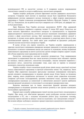 64
відповідальності РФ за екологічні злочини та її покарання шляхом запровадження
«екологічних» санкцій та сплати в майбутньому «екологічних» репарацій.
Україна потребує розбудови сучасної ефективної системи державного екологічного
контролю. Створення такої системи та відповідні заходи були передбачені Концепцією
реформування системи державного нагляду (контролю) у сфері охорони навколишнього
середовища в Україні (схваленою розпорядженням Кабінету Міністрів України 31 травня
2017 р.). Планувалося, що ця робота мала бути завершена ще в 2020 році, але реформа так і
не була реалізована.
Зараз Верховна Рада України розглядає законопроєкт №3091 «Про державний
екологічний контроль» (прийнято в першому читанні 15 липня 2021 року). Очікується, що
закон посилить ефективність екологічного контролю та відповідальність за порушення
природоохоронного законодавства, уточнить розподіл відповідних повноважень державних
установ в сфері екологічного нагляду. Цей законопроєкт викликав серйозні дискусії в
експертних та ділових колах країни, причому зауваження та коментарі мають багато в чому
взаємовиключний характер. Але такий закон дуже потрібний як фундамент розбудови
сучасної системи екологічного контролю в Україні.
В цьому зв’язку слід окремо зазначити, що Україна потребує запровадження в
практику екологічного оцінювання міжнародно визнаних принципів та методик розрахунку
(кількісного та якісного оцінювання) шкоди для довкілля та, відповідно, впливу погіршення
навколишнього середовища на життя суспільства в різних вимірах (зокрема здоров’я людей,
або в більш широкому плані середовища життя людей).
Екологічне законодавство сьогодні динамічно розвивається. Тому напрацювання
законодавчої та нормативної бази має також включати уточнення таких «базових» термінів
як «екоцид», «шкода довкіллю», «екологічна катастрофа», «масове знищення тваринного і
рослинного світу», «екологічна катастрофа» тощо, адже саме ці терміни та концепції
визначають «ідеологію» відповідних норм.
Україна потребує чіткого визначення ролей різних рівнів влади в реалізації політики
захисту навколишнього середовища та протидії кліматичним змінам. Так, наприклад, Закон
України «Про управління відходами» врегульовує відповідні повноваження міністерств,
органів місцевого самоврядування та місцевих органів влади. Згідно Закону на місцевому
рівні, зокрема, мають розроблятись регіональні та місцеві плани управління відходами,
створення суб’єктами господарювання, органами виконавчої влади, органами місцевого
самоврядування відповідно до компетенції та забезпечення діяльності пунктів приймання
відходів продукції для ремонту та підготовки їх до повторного використання тощо.
Водночас виконання цих та інших аналогічних функцій органами місцевого
самоврядування та місцевими органами влади вимагає розвитку в цих органах відповідних
інституційних спроможностей.
Окремої уваги потребує реформування чинної системи екологічного оподаткування в
Україні. При цьому слід обов’язково врахувати досвід розбудови системи екологічного
оподаткування в ЄС, яка є складним поєднанням різного роду податкових платежів,
механізму торгівлі квотами на викиди і низки як податкових, так і неподаткових стимулів34
.
Це питання набуває особливого значення в процесі повоєнного економічного відновлення.
34
«Делойт» в новинах. Екологічний податок: світовий і український підходи. Джерело:
https://www2.deloitte.com/ua/uk/pages/press-room/deloitte-press/2019/green-tax.html.
 