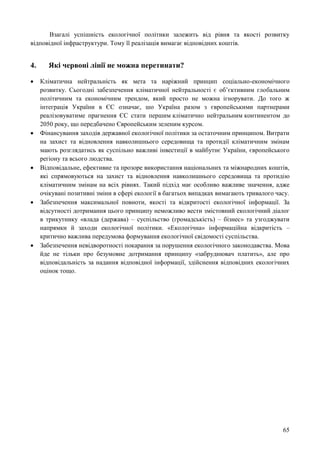 65
Взагалі успішність екологічної політики залежить від рівня та якості розвитку
відповідної інфраструктури. Тому її реалізація вимагає відповідних коштів.
4. Які червоні лінії не можна перетинати?
 Кліматична нейтральність як мета та наріжний принцип соціально-економічного
розвитку. Сьогодні забезпечення кліматичної нейтральності є об’єктивним глобальним
політичним та економічним трендом, який просто не можна ігнорувати. До того ж
інтеграція України в ЄС означає, шо Україна разом з європейськими партнерами
реалізовуватиме прагнення ЄС стати першим кліматично нейтральним континентом до
2050 року, що передбачено Європейським зеленим курсом.
 Фінансування заходів державної екологічної політики за остаточним принципом. Витрати
на захист та відновлення навколишнього середовища та протидії кліматичним змінам
мають розглядатись як суспільно важливі інвестиції в майбутнє України, європейського
регіону та всього людства.
 Відповідальне, ефективне та прозоре використання національних та міжнародних коштів,
які спрямовуються на захист та відновлення навколишнього середовища та протидію
кліматичним змінам на всіх рівнях. Такий підхід має особливо важливе значення, адже
очікувані позитивні зміни в сфері екології в багатьох випадках вимагають тривалого часу.
 Забезпечення максимальної повноти, якості та відкритості екологічної інформації. За
відсутності дотримання цього принципу неможливо вести змістовний екологічний діалог
в трикутнику «влада (держава) – суспільство (громадськість) – бізнес» та узгоджувати
напрямки й заходи екологічної політики. «Екологічна» інформаційна відкритість –
критично важлива передумова формування екологічної свідомості суспільства.
 Забезпечення невідворотності покарання за порушення екологічного законодавства. Мова
йде не тільки про безумовне дотримання принципу «забруднювач платить», але про
відповідальність за надання відповідної інформації, здійснення відповідних екологічних
оцінок тощо.
 