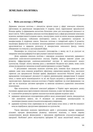66
ЗЕМЕЛЬНА ПОЛІТИКА
Андрій Єрашов
1. Візія для сектору у 2030 році
Державна земельна політика є діяльністю органів влади у сфері земельних відносин,
орієнтована на раціональне використання й охорону землі, гарантування продовольчої
безпеки країни та формування екологічно безпечних умов для господарської діяльності та
якості життя. Тобто державна земельна політика формується у сфері регулювання земельних
відносин, використання й охорони земель, землеустрою, плати за землю, ведення державного
земельного кадастру, здійснення моніторингу земель та державного контролю за
використанням й охороною земель. Земельна політика в конкретний період її розвитку
насамперед формується під впливом загальнодержавної соціально-економічної політики та
представляється в правилах розподілу й використання земельного фонду, певних
обмеженнях та стимулах у досліджуваній сфері.
Насамперед це стосується сільського господарства, у якому ще й до сьогодні не
завершена земельна реформа й не врегульовані земельні відносини.
Дієва державна земельна політика є важливою складовою механізмів державного
управління соціо-еколого-економічного поступу України, формує важливі умови для
розвитку інфраструктури соціально-економічної системи й життєдіяльності всього
суспільства, відіграє досить важливу роль у наповненні бюджетів всіх рівнів, може стати
дієвим інструментом зміцнення позиції адміністративного устрою України.
У регулюванні земельних відносин ключова роль повинна бути відведена саме
державі, адже вона повинна розробляти ефективну нормативно-правову базу, виступати
гарантом для продовольчої безпеки країни, формувати екологічно безпечні умови для
провадження господарської діяльності й сприяти раціональному використанню й охороні
землі, а також нести відповідальність за дії, які будуть вступати у протиріччя із діючим
законодавством. Державна земельна політика в Україні перебуває на етапі формування і на
цей час не відповідає світовим критеріям та вимогам належного управління земельними
відносинами.
При подальшому здійсненні земельної реформи в Україні варто врахувати досвід
іноземних держав щодо врегулювання земельних відносин, а саме такі фактори, як:
 в економічно розвинутих країнах посилюється вплив держави на ринок землі;
 державою проводиться цілеспрямована робота щодо концентрації земель, вишукуються
такі економічні важелі, які б впливали на розширення землеволодіння та
землекористування одним сільськогосподарським утворенням;
 державна політика чітко спрямована на те, щоб кожна сотка землі, у чиїй би власності
вона не перебувала, продуктивно працювала на суспільство.
Також важливим досвідом європейських країн є розгалужена мережа державних
цільових програм фінансування розвитку земельних відносин, а також мережа
спеціалізованих фондів фінансування і просування виробництва сільськогосподарської
продукції. Особливої уваги заслуговують програми ЄС щодо екологізації земель, для
 