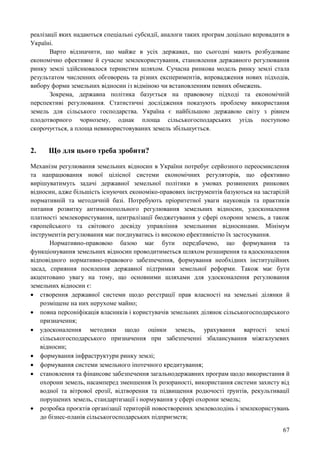 67
реалізації яких надаються спеціальні субсидії, аналоги таких програм доцільно впровадити в
Україні.
Варто відзначити, що майже в усіх державах, що сьогодні мають розбудоване
економічно ефективне й сучасне землекористування, становлення державного регулювання
ринку землі здійснювалося тернистим шляхом. Сучасна ринкова модель ринку землі стала
результатом численних обговорень та різних експериментів, впровадження нових підходів,
вибору форми земельних відносин із відміною чи встановленням певних обмежень.
Зокрема, державна політика базується на правовому підході та економічній
перспективі регулювання. Статистичні дослідження показують проблему використання
земель для сільського господарства. Україна є найбільшою державою світу з рівнем
плодотворного чорнозему, однак площа сільськогосподарських угідь поступово
скорочується, а площа невикористовуваних земель збільшується.
2. Що для цього треба зробити?
Механізм регулювання земельних відносин в України потребує серйозного переосмислення
та напрацювання нової цілісної системи економічних регуляторів, що ефективно
вирішуватимуть задачі державної земельної політики в умовах розвинених ринкових
відносин, адже більшість існуючих економіко-правових інструментів базуються на застарілій
нормативній та методичній базі. Потребують пріоритетної уваги науковців та практиків
питання розвитку антимонопольного регулювання земельних відносин, удосконалення
платності землекористування, централізації бюджетування у сфері охорони земель, а також
європейського та світового досвіду управління земельними відносинами. Мінімум
інструментів регулювання має поєднуватись із високою ефективністю їх застосування.
Нормативно-правовою базою має бути передбачено, що формування та
функціонування земельних відносин проводитиметься шляхом розширення та вдосконалення
відповідного нормативно-правового забезпечення, формування необхідних інституційних
засад, сприяння посилення державної підтримки земельної реформи. Також має бути
акцентовано увагу на тому, що основними шляхами для удосконалення регулювання
земельних відносин є:
 створення державної системи щодо реєстрації прав власності на земельні ділянки й
розміщене на них нерухоме майно;
 повна персоніфікація власників і користувачів земельних ділянок сільськогосподарського
призначення;
 удосконалення методики щодо оцінки земель, урахування вартості землі
сільськогосподарського призначення при забезпеченні збалансування міжгалузевих
відносин;
 формування інфраструктури ринку землі;
 формування системи земельного іпотечного кредитування;
 становлення та фінансове забезпечення загальнодержавних програм щодо використання й
охорони земель, насамперед зменшення їх розораності, використання системи захисту від
водної та вітрової ерозії, відтворення та підвищення родючості ґрунтів, рекультивації
порушених земель, стандартизації і нормування у сфері охорони земель;
 розробка проєктів організації територій новостворених землеволодінь і землекористувань
до бізнес-планів сільськогосподарських підприємств;
 