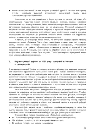 68
 впровадження ефективної системи охорони родючості ґрунтів і системи моніторингу
ґрунтів, організація суцільної агрохімічної паспортизації земель саме
сільськогосподарського призначення.
Незважаючи на те, що розробляється багато програм та завдань, які прямо або
опосередковано стосуються певних проблем земельної політики, земельні відносини
залишаються й досі неврегульованими. Тобто повноцінного нормативно-правового поля для
регулювання земельних відносин поки що не сформовано. Особливої актуальності
набувають питання перебудови системи контролю за процесом використання й охороною
земель, адже державний контроль, який здійснюється, є неефективним, кількість порушень
законодавства має тенденцію до зростання, земельні органи зазвичай самі порушують
закони, а держава не має механізму контролю за порушниками.
У країнах, де функціонує ринок земель, на проведення операцій купівлі-продажу
накладаються значні обмеження. Так, в різних європейських державах саме той, хто купує
землю, повинен мати необхідну сільськогосподарську кваліфікацію, встановлений
законодавством досвід роботи, обов’язковість проживати у даному господарстві й сам
працювати в ньому. У випадку, коли фермер не обробляє землю або ж використовує її
неефективно, вона може у нього бути вилучена. Також практикується примусовий викуп
землі у таких неефективних власників.
3. Нарис стратегії реформ до 2030 року, концепції ключових
законопроєктів
В умовах євроінтеграції України регулювання земельних відносин стає важливим чинником
для забезпечення ефективності впровадження нових форм і методів державного контролю,
які спрямовані на досягнення раціонального використання та охорони земель, створення
екологічно безпечних умов для господарської діяльності й проживання громадян. Тривалий
процес проведення земельної реформи заклав певні організаційно-економічні основи нового
ринкового земельного ладу, але при цьому не вирішив основних проблем в земельних
відносинах, що є доволі складними й динамічними, та поставлених завдань щодо створення
системи раціонального використання та охорони земель.
Наслідком цього виступають необґрунтовані підходи до реформування земельних
відносин та відсутність науково-методологічної платформи земельної політики в Україні.
Зважаючи на біосферне та загально-екологічне значення земельних ресурсів, насамперед
ґрунтового покриву, завдання земельної реформи слід вважати надзвичайно широкими і
багатоаспектними, оскільки при цьому йдеться про ресурсно-екологічну безпеку існування
людства та суспільного прогресу в цілому. Але основний акцент у земельній реформі
ставиться на змінах форми власності на землю.
Земельний фонд України – один із найбільших та найважливіших ресурсів країни. Він
відіграє важливу роль у розвитку національної економіки, забезпечує житлово-комунальні
потреби населення та служить основою для інфраструктури транспорту та комунікацій.
Земельний фонд України становить понад 60 мільйонів гектарів, з них:
 41,7 мільйонів гектарів призначені для сільськогосподарського використання;
 10,4 мільйони гектарів – для лісогосподарського використання;
 2,2 мільйони гектарів – для водного господарства;
 