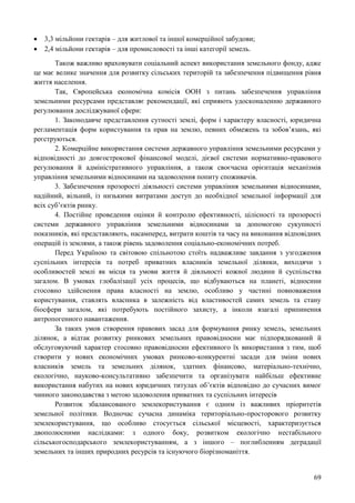 69
 3,3 мільйони гектарів – для житлової та іншої комерційної забудови;
 2,4 мільйони гектарів – для промисловості та інші категорії земель.
Також важливо враховувати соціальний аспект використання земельного фонду, адже
це має велике значення для розвитку сільських територій та забезпечення підвищення рівня
життя населення.
Так, Європейська економічна комісія ООН з питань забезпечення управління
земельними ресурсами представляє рекомендації, які сприяють удосконаленню державного
регулювання досліджуваної сфери:
1. Законодавче представлення сутності землі, форм і характеру власності, юридична
регламентація форм користування та прав на землю, певних обмежень та зобов’язань, які
реєструються.
2. Комерційне використання системи державного управління земельними ресурсами у
відповідності до довгострокової фінансової моделі, дієвої системи нормативно-правового
регулювання й адміністративного управління, а також своєчасна орієнтація механізмів
управління земельними відносинами на задоволення попиту споживачів.
3. Забезпечення прозорості діяльності системи управління земельними відносинами,
надійний, вільний, із низькими витратами доступ до необхідної земельної інформації для
всіх суб’єктів ринку.
4. Постійне проведення оцінки й контролю ефективності, цілісності та прозорості
системи державного управління земельними відносинами за допомогою сукупності
показників, які представляють, насамперед, витрати коштів та часу на виконання відповідних
операцій із землями, а також рівень задоволення соціально-економічних потреб.
Перед Україною та світовою спільнотою стоїть надважливе завдання з узгодження
суспільних інтересів та потреб приватних власників земельної ділянки, виходячи з
особливостей землі як місця та умови життя й діяльності кожної людини й суспільства
загалом. В умовах глобалізації усіх процесів, що відбуваються на планеті, відносини
стосовно здійснення права власності на землю, особливо у частині повноваження
користування, ставлять власника в залежність від властивостей самих земель та стану
біосфери загалом, які потребують постійного захисту, а інколи взагалі припинення
антропогенного навантаження.
За таких умов створення правових засад для формування ринку земель, земельних
ділянок, а відтак розвитку ринкових земельних правовідносин має підпорядкований й
обслуговуючий характер стосовно правовідносин ефективного їх використання з тим, щоб
створити у нових економічних умовах ринково-конкурентні засади для зміни нових
власників земель та земельних ділянок, здатних фінансово, матеріально-технічно,
екологічно, науково-консультативно забезпечити та організувати найбільш ефективне
використання набутих на нових юридичних титулах об’єктів відповідно до сучасних вимог
чинного законодавства з метою задоволення приватних та суспільних інтересів
Розвиток збалансованого землекористування є одним із важливих пріоритетів
земельної політики. Водночас сучасна динаміка територіально-просторового розвитку
землекористування, що особливо стосується сільської місцевості, характеризується
двополюсними наслідками: з одного боку, розвитком екологічно нестабільного
сільськогосподарського землекористуванням, а з іншого – поглибленням деградації
земельних та інших природних ресурсів та існуючого біорізноманіття.
 