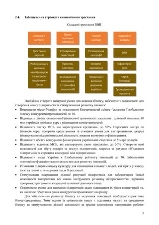 7
2.4. Забезпечення стрімкого економічного зростання
Складові зростання ВВП
Необхідно створити найкращі умови для ведення бізнесу, забезпечити можливості для
створення нових підприємств та стимулювання розвитку наявних:
 Покращити місце України за показником Entrepreneurial culture (складова Глобального
індексу конкурентоспроможності) до 40.
 Підвищити рівень економічної/фінансової грамотності населення: цільовий показник:10
млн українців пройшли курс з підвищення компетентностей.
 Підвищити частку МСБ, що користуються кредитами, до 50%. Спростити доступ до
фінансів через програми кредитування та створити умови для альтернативних джерел
фінансування підприємницької діяльності, зокрема венчурного фінансування.
 Підвищити обсяги венчурного фінансування українських стартапів до 5 млрд доларів.
 Підвищити відсоток МСБ, які експортують свою продукцію, до 50%. Створити нові
можливості для збуту товарів та послуг підприємців, зокрема за рахунок об’єднання
підприємців та сприяння кооперації між підприємцями
 Підвищити місце України в Глобальному рейтингу інновацій до 30. Забезпечити
повноцінне функціонування екосистем для розвитку інновацій.
 Розвивати підприємницьку культуру для підвищення кількості людей, які вірять у власну
ідею та готові піти на ризик задля її реалізації.
 Стимулювати покращення ділової репутації підприємців для забезпечення їхньої
можливості використати всі наявні інструменти розвитку підприємництва: державні
програми, програми міжнародної технічної допомоги тощо.
 Створювати умови для навчання підприємців задля підвищення їх рівня компетенцій та,
як наслідок, зростання рівня конкурентоспроможності на ринку.
Для забезпечення розвитку бізнесу та залучення інвестицій необхідне сприятливе
бізнес-середовище. Тому одним із пріоритетів уряду є підтримка малого та середнього
бізнесу та стимулювання ділової активності за трьома ключовими напрямками роботи:
Споживчі
витрати
Прямі
іноземні
інвестиції
Чистий
експорт
Державні
витрати
Інфраструк-
тура
Наука,
інновації
Громадянська
просвіта
ОПК
Розширення
географії
Імпорто-
заміщення
Продукція з
високою
доданою
вартістю
Страхування
інвестицій
Проєкти,
кластери
Зростання
зарплат
Робочі місця з
високою
кваліфікацією
та високою
продуктив–
ністю
Ускладнення
економіки
(+ трансфер
технологій)
 