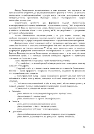 70
Фактор збалансованого землекористування є дуже важливим і має розглядатися як
один із головних пріоритетів для реалізації цілей сталого розвитку в Україні. Це зумовлено
національною специфікою економічної структури земель сільського господарства та земель
природоохоронного призначення. Відповідно сільське землекористування відіграє
надзвичайно важливу роль.
Концептуально пріоритети для формування моделей збалансованого
землекористування слід завжди порівнювати з цілями сталого розвитку ООН на предмет їх
відповідності. Будь-яка запропонована модель збалансованого землекористування повинна
відповідати визначеним цілям сталого розвитку ООН, що розроблялись з урахуванням
актуальних глобальних задач.
Модель збалансованого землекористування – це дуже широка категорія, яку
необхідно розглядати як соціально-економіко-екологічну систему, що включає виробничо-
сільськогосподарське, природоохоронно-відтворювальне та рекреаційне землекористування.
Для формування якісного людського капіталу та земельного капіталу варто створити
сприятливі екологічні та соціально-економічні умови для життя та життєдіяльності людей,
що проживають на сільських територіях. У зв'язку з цим, наприклад, варто систематично
підтримувати формування збалансованого землекористування як одного із сприятливих
факторів. Вважаємо, що режим збалансованого землекористування – це не лише ефективне
використання земель, а й відповідна земельна інституційна структура та інституційне
середовище системи землеустрою.
Можна виділити кілька підходів до оцінки збалансованого розвитку:
1. Галузевий підхід, де основні критерії оцінки розраховуються за напрямом розвитку
сільського господарства.
2. Ресурсний підхід, де основною ознакою для визначення показників збалансованого
розвитку є оцінка природного, матеріально-технологічного, людського та фінансового
потенціалу сільського господарства.
3. Інфраструктурний підхід – оцінка збалансованого розвитку сільських територій
здійснюється шляхом аналізу якісних показників соціальної інфраструктури в сільській
місцевості.
4. Соціально-еколого-економічний підхід, в якому аналіз збалансованого розвитку в
сільській місцевості базується на трьох аспектах: суспільство, екологія та економіка.
5. Комплексний підхід охоплює чотири складові:
 Економіка:
- рівень валової сільськогосподарської продукції на одиницю площі;
- рівень доходності з одиниці площі;
- рівень землемісткості та вартість землекористування.
 Екологія:
- рівень антропогенного навантаження на землю;
- рівень екологічної стійкості землекористування;
- рівень екологічної небезпеки у землекористуванні.
 Суспільство:
- рівень співвідношення доходів та витрат працюючих домогосподарств;
- рівень валової доданої вартості, що формується з одиниці площі тощо.
 