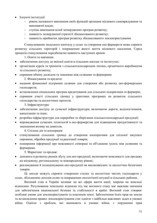 71
 Існуючі інституції:
- рівень належного виконання своїх функцій органами місцевого самоврядування та
виконавчої влади;
- ступінь виконання цілей затверджених програм розвитку;
- наявність затвердженої стратегії збалансованого розвитку;
- наявність прийнятих програм розвитку збалансованого землекористування.
Стимулювання людського капіталу у селах та створення еко-фермерств може сприяти
розвитку сільських територій і покращенню якості життя місцевого населення. Серед
процесів стимулювання передбачаємо наявність наступних кроків:
1. Освіта та навчання:
 забезпечення доступу до якісної освіти в сільських школах та інститутах;
 організація курсів та тренінгів з сільськогосподарських питань, органічного виробництва
та сільського розвитку;
 сприяння обміну досвідом та знаннями між селянами та фермерами.
2. Фінансування та кредити:
 надання фінансової підтримки селянам для створення або розвитку еко-фермерських
господарств;
 встановлення спеціальних програм кредитування для сільських підприємців та фермерів;
 сприяння участі сільських громад у грантових програмах на розвиток сільського
господарства та екологічних проєктів.
3. Інфраструктура:
 забезпечення доступу до сучасної інфраструктури, включаючи дороги, водопостачання,
каналізацію та інше;
 розробка інфраструктури для переробки та зберігання сільськогосподарської продукції;
 впровадження сучасних технологій в еко-фермерства для підвищення продуктивності та
зменшення впливу на довкілля;
4. Спільна дія та кооперація:
 стимулювання сільських громад до створення кооперативів для спільної закупівлі
сировини, обробки продукції та реалізації товарів;
 поширення інформації про можливості співпраці та об'єднання зусиль між селянами та
фермерами.
5. Маркетинг та продаж:
 допомога в розвитку ринків збуту для еко-продукції, включаючи можливості для продажу
на місцевому, регіональному та міжнародному рівнях;
 рекламування й позиціонування еко-продукції як високоякісних та екологічно безпечних
товарів.
Ці заходи можуть сприяти створенню сталих та екологічно чистих господарств у
селах, збільшенню доходів селян та покращенню екологічної ситуації в сільських районах.
Воєнний стан в Україні впливає на всі сфери життя нації, зокрема на земельні
відносини. Регулювання земельних відносин під час воєнного стану має важливе значення
для забезпечення національної безпеки та стабільності в країні. Воєнний стан створює
особливі умови для землекористувачів та власників землі. Забезпечення їхніх прав на землю
та встановлення правил землекористування стає однією з найбільш важливих задач в умовах
війни. Однією з проблем, які виникають в умовах війни, є порушення прав
 