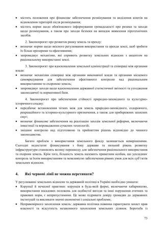 73
 містить положення про фінансове забезпечення розмінування та виділення коштів на
відновлення територій після розмінування;
 містить норми щодо обов'язкового інформування громадськості про ризики та заходи
щодо розмінування, а також про заходи безпеки на випадок виявлення піротехнічних
засобів.
2. Законопроєкт про розвиток ринку земель та оренду:
 визначає норми щодо якісного регулювання використання та оренди землі, щоб зробити
їх більш прозорими та ефективними;
 запроваджує механізми, які сприяють розвитку земельних відносин з акцентом на
раціональному використанні землі.
3. Законопроєкт про вдосконалення земельної адміністрації та співпраці між органами
влади:
 визначає механізми співпраці між органами виконавчої влади та органами місцевого
самоврядування для забезпечення ефективного контролю над раціональним
використанням та охороною земель;
 запроваджує заходи щодо вдосконалення державної статистичної звітності та узгодження
законодавчої та нормативної бази.
4. Законопроєкт про забезпечення стійкості природно-заповідного та культурно-
історичного спадку:
 передбачає встановлення чітких меж для земель природно-заповідного, оздоровчого,
рекреаційного та історико-культурного призначення, а також для прибережних захисних
смуг;
 визначає фінансове забезпечення на реалізацію заходів земельної реформи, включаючи
інвестиції та впровадження сучасних технологій;
 зміцнює контролю над підготовкою та прийняттям рішень відповідно до чинного
законодавства.
Багато проблем з використання земельного фонду залишається невирішеними.
Сьогодні недостатнє фінансування з боку держави та низький рівень розвитку
інфраструктури становлять велику перешкоду для забезпечення раціонального використання
та охорони земель. Крім того, більшість земель належить приватним особам, що ускладнює
контроль за їхнім використанням та можливістю забезпечення рівних умов для всіх суб’єктів
земельних відносин.
4. Які червоні лінії не можна перетинати?
У регулюванні земельних відносин та державній політиці в Україні необхідно уникати:
 Корупції й нечесної практики: корупція в будь-якій формі, включаючи хабарництво,
використання посадових положень для особистої вигоди та інші порушення етичних та
правових норм, є неприпустимими. Це може підривати довіру громадян до державних
інституцій та викликати значні економічні і соціальні проблеми;
 Неправомірного захоплення земель: державна політика повинна гарантувати захист прав
власності та відсутність незаконного захоплення земельних ділянок. Боротьба із
 