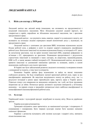 75
ЛЮДСЬКИЙ КАПІТАЛ
Андрій Длігач
1. Візія для сектору у 2030 році
Людський капітал має якісний вимір (показники, що впливають на продуктивність) і
кількісний (чисельність населення). Мета збільшення сукупної доданої вартості, що
створюється в країні, передбачає як збільшення чисельності населення, так і зростання
продуктивності праці.
Людський капітал – це сукупність знань, навичок, здоров’я та соціального захисту, які
впливають на потенціал людини отримувати вищий економічний дохід і, відповідно, на
продуктивність праці.
Людський капітал є ключовим для зростання ВВП; інтенсивне відновлення залучає
більше робочої сили, а реформи в освіті та охороні здоров’я підвищують кваліфікацію
робочої сили. Капітальні інвестиції під впливом відновлення бізнесу та інтеграції в ЄС діють
як каталізатор зростання, тоді як прямі іноземні інвестиції (ПІІ), скеровані реформами та
зв’язками з ЄС, прискорюють це зростання. Підвищення продуктивності є результатом
стратегічних інвестицій та інновацій в таких секторах, як енергетика, машинобудування,
ОПК та ІТ, а також завдяки глибшій інтеграції в ЄС. Відновлювальний капітал, що включає
приватні інвестиції та доповнений зовнішніми грантами та позиками, лежить в основі
відновлення, необхідного для сталого зростання.
В Україні має бути забезпечений розвиток людського потенціалу та виграшна позиція
у конкуренції за таланти, у тому числі за мігрантів.
Економіка України пройде фазу відновлення та вийде на високі показники
стабільного розвитку. Це буде потребувати значної пропозиції робочої сили, перш за все
кваліфікованих працівників. Як внаслідок внутрішнього попиту на робочу силу, так і в
результаті інтеграції в ринок праці європейських кран, вартість праці в Україні зросте.
З’явиться стимул для повернення як вимушених емігрантів, так і осіб, які були трудовими
мігрантами ще до війни. Почнеться процес активного залучення іммігрантів у вітчизняну
економіку – на перших етапах в традиційні «мігрантські ніші» найбільш кваліфікованої та
некваліфікованої (малокваліфікованої) робочої сили.
1.1. Культура
Український медіа- і культурний продукт затребувані по всьому світу. Мода на українське
зростає.
Україна культурно різноманітна.
Громадяни відчувають свою причетність до національної культури і підтримують її
споживанням і поширенням. Бути творцем культури означає бути належно оціненим
соціально і фінансово.
Українці з дитинства відчувають себе носіями культури і відкриті світу, вивчають
кілька іноземних мов.
 