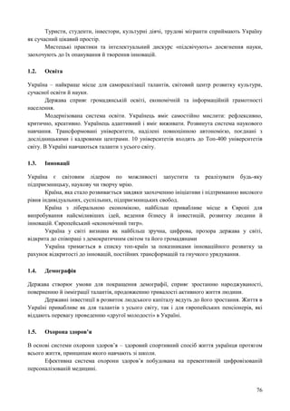 76
Туристи, студенти, інвестори, культурні діячі, трудові мігранти сприймають Україну
як сучасний цікавий простір.
Мистецькі практики та інтелектуальний дискурс «підсвічують» досягнення науки,
заохочують до їх опанування й творення інновацій.
1.2. Освіта
Україна – найкраще місце для самореалізації талантів, світовий центр розвитку культури,
сучасної освіти й науки.
Держава сприяє громадянській освіті, економічній та інформаційній грамотності
населення.
Модернізована система освіти. Українець вміє самостійно мислити: рефлексивно,
критично, креативно. Українець адаптивний і вміє виживати. Розвинута система наукового
навчання. Трансформовані університети, наділені повноцінною автономією, поєднані з
дослідницькими і кадровими центрами. 10 університетів входять до Топ-400 університетів
світу. В Україні навчаються таланти з усього світу.
1.3. Інновації
Україна є світовим лідером по можливості запустити та реалізувати будь-яку
підприємницьку, наукову чи творчу мрію.
Країна, яка стало розвивається завдяки заохоченню ініціативи і підтриманню високого
рівня індивідуальних, суспільних, підприємницьких свобод.
Країна з ліберальною економікою, найбільш привабливе місце в Європі для
випробування найсміливіших ідей, ведення бізнесу й інвестицій, розвитку людини й
інновацій. Європейський «економічний тигр».
Україна у світі визнана як найбільш зручна, цифрова, прозора держава у світі,
відкрита до співпраці з демократичним світом та його громадянами
Україна тримається в списку топ-країн за показниками інноваційного розвитку за
рахунок відкритості до інновацій, постійних трансформацій та гнучкого урядування.
1.4. Демографія
Держава створює умови для покращення демографії, сприяє зростанню народжуваності,
поверненню й імміграції талантів, продовженню тривалості активного життя людини.
Державні інвестиції в розвиток людського капіталу ведуть до його зростання. Життя в
Україні привабливе як для талантів з усього світу, так і для європейських пенсіонерів, які
віддають перевагу проведенню «другої молодості» в Україні.
1.5. Охорона здоров’я
В основі системи охорони здоров’я – здоровий спортивний спосіб життя українця протягом
всього життя, принципам якого навчають зі школи.
Ефективна система охорони здоров’я побудована на превентивній цифровізованій
персоналізованій медицині.
 