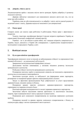 77
1.6. Добробут. Якість життя
Людиноцентрична країна з високою якістю життя громадян. Країна добробуту й розвитку
людського капіталу.
Держава забезпечує можливості для повноцінного якісного життя всіх тих, хто не
може про себе подбати.
Українець взяв на себе відповідальність за добробут і якість життя власної родини, її
медичний захист і освіту. Держава надала всі можливості для самореалізації
1.7. Ринок праці
Створені умови для захисту прав робітника й роботодавця. Ринок праці є ефективним і
відкритим.
Таланти, інвестори, кваліфіковані фахівці й трудові мігранти сприймають Україну як
сприятливий, безпечний, комфортний і цікавий простір.
Українці – як ті, що виїхали за роки війни, так і нащадки мігрантів, повертаються до
України, ведуть діяльність в Україні або співпрацюють з українськими підприємствами і
інституціями та просувають Україну у світі.
2. Необхідні заходи
2.1. Культурно-ціннісна трансформація
Трансформація ціннісного поля та підходів до вибудовування стійкості та спроможності (від
пасивної об'єктності – до усвідомленої суб'єктності).
Завершення інституціоналізації професійних спільнот.
Делегування частини повноважень у питаннях місцевого розвитку інститутам
громадянського суспільства.
Розбудова стійкості інститутів громадянського суспільства.
Розширення пантеону героїв та національних символів, які посилюють спроможність
суспільства до позитивного самосприйняття.
Заохочення культури діалогу та мобільності для формування нових партнерств,
розширення та поширення кращих практик співіснування різних спільнот.
Запуск та ефективне функціонування Ради доброчесності за участі представників
державної влади, місцевих громад та бізнесу.
Поширення кращих практик успішного державно-приватного партнерства,
спрямованих на творення спільного блага.
Реалізація програми медіаграмотності в моделі державно-приватного партнерства.
Заохочення набуття населенням навичок критичного та аналітичного мислення,
зокрема, через підвищення якості змісту середньої та вищої освіти.
Підвищення ролі соціального підприємництва як медіатора вирішення суспільних
проблем.
Поширення моделей та кращих практик соціального підприємництва з бізнесу на
соціокультурну сферу з метою підвищення її життєздатності.
 