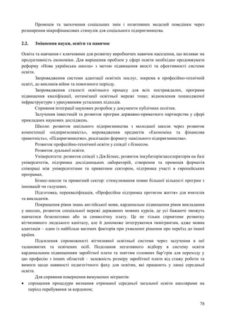 78
Промоція та заохочення соціальних змін і позитивних моделей поведінки через
розширення мікрофінансових стимулів для соціального підприємництва.
2.2. Зміцнення науки, освіти та навичок
Освіта та навчання є ключовими для розвитку виробничих навичок населення, що впливає на
продуктивність економіки. Для вирішення проблем у сфері освіти необхідно продовжувати
реформу «Нова українська школа» з метою підвищення якості та ефективності системи
освіти.
Запровадження системи адаптації освітніх послуг, зокрема в професійно-технічній
освіті, до викликів війни та повоєнного періоду.
Запровадження сталості освітнього процесу для всіх постраждалих, програми
підвищення кваліфікації, оптимізації освітньої мережі тощо; відновлення пошкодженої
інфраструктури з урахуванням усталених підходів.
Сприяння інтеграції наукових розробок у документи публічних політик.
Залучення інвестицій та розвиток програм державно-приватного партнерства у сфері
прикладних наукових досліджень.
Школи: розвиток шкільного підприємництва з молодшої школи через розвиток
компетенції «підприємливість», впровадження предметів «Економіка та фінансова
грамотність», «Підприємництво», реалізацію формату «шкільного підприємництва».
Розвиток професійно-технічної освіти у співдії з бізнесом.
Розвиток дуальної освіти.
Університети: розвиток співдії з Дія.Бізнес, розвиток інкубаторів/акселераторів на базі
університетів, підтримка дослідницьких лабораторій, створення та промоція форматів
співпраці між університетами та приватним сектором, підтримка участі в європейських
програмах.
Бізнес-школи та приватний сектор: стимулювання появи більшої кількості програм з
інновацій чи галузевих.
Підготовка, перекваліфікація, «Професійна підтримка протягом життя» для вчителів
та викладачів.
Покращення рівня знань англійської мови, кардинальне підвищення рівня викладання
у школах, розвиток спеціальної мережі державних мовних курсів, де усі бажаючі зможуть
навчатися безкоштовно або за символічну плату. Це не тільки сприятиме розвитку
вітчизняного людського капіталу, але й допоможе інтегруватися іммігрантам, адже мовна
адаптація – один із найбільш вагомих факторів при ухваленні рішення про переїзд до іншої
країни.
Підсилення спроможності вітчизняної освітньої системи через залучення в неї
талановитих та освічених осіб. Подолання негативного відбору в систему освіти
кардинальним підвищенням заробітної плати та зняттям головних бар’єрів для переходу у
цю професію з інших областей – залежність розміру заробітної плати від стажу роботи та
вимоги щодо наявності педагогічного фаху для освітян, які працюють у ланці середньої
освіти.
Для сприяння повернення вимушених мігрантів:
 спрощення процедури визнання отриманої середньої загальної освіти школярами на
період перебування за кордоном;
 
