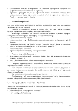 79
 вдосконалення порядку підтвердження та визнання сертифікатів неформального
професійного навчання, отриманих за кордоном;
 спрощення процедури вступу до українських вищих навчальних закладів дітям
вимушених мігрантів, що отримували тимчасовий захист за кордоном та повернулися в
Україну в супроводі одного з батьків.
2.3. Інноваційний розвиток
Розбудова інституційної спроможності всередині держави для дерегуляції та підтримки
української екосистеми інновацій.
Розвиток підприємницької освіти зі шкільного віку, підтримки науки, масштабні
системні програми підтримки української екосистеми інновацій.
Захист прав інтелектуальної власності, національні програми підтримки, програми
міжнародної співпраці, програми трансферу технологій та експорту:
 подолання нормативних бар’єрів;
 розширення нових сфер у Дія.City для спрощення оподаткування та підвищення гарантій
безпеки;
 створення по аналогії з Дія.City простору для спрощення оподаткування та підвищення
гарантій безпеки компаній з наукових та технологічних розробок;
 розвиток кластерної економіки;
 сприяння залученню інвестицій у всі галузі економіки.
Розвиток інвестиційної діяльності:
 розвиток внутрішніх інвестицій в інноваційні проєкти через освіту та надання необхідних
держаних інструментів;
 фонд у межах національної агенції інновацій (гранти, інвестиції).
Створення державної агенції з інноваційного розвитку як відповідального органу за
впровадження політики інновацій.
Впровадження комплексної системи формування окремих замовлень (державне та
регіональне замовлення) на актуальні інноваційні рішення від міністерств / державних
підприємств та бізнесу.
Дерегуляція для учасників інноваційної екосистеми.
Реалізація плану дій, включно з розвитком підприємницької освіти, підтримки науки,
системні програми підтримки української екосистеми інновацій.
2.4. Демографія. Збільшення обсягів робочої сили
Зменшення негативного впливу війни на економіку в цілому та забезпечення потреб під час
відновлення економіки:
 розробка політики демографічного розвитку35
;
 розробка міграційної політики;
35
Використані напрацювання робочої групи з розробки Стратегії демографічного розвитку.
 