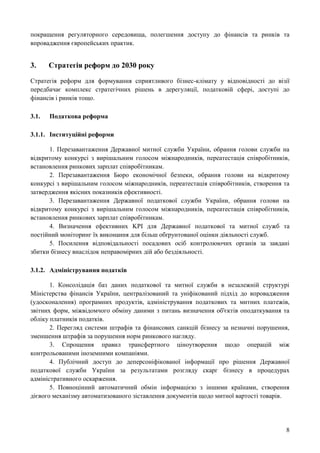 8
покращення регуляторного середовища, полегшення доступу до фінансів та ринків та
впровадження європейських практик.
3. Стратегія реформ до 2030 року
Стратегія реформ для формування сприятливого бізнес-клімату у відповідності до візії
передбачає комплекс стратегічних рішень в дерегуляції, податковій сфері, доступі до
фінансів і ринків тощо.
3.1. Податкова реформа
3.1.1. Інституційні реформи
1. Перезавантаження Державної митної служби України, обрання голови служби на
відкритому конкурсі з вирішальним голосом міжнародників, переатестація співробітників,
встановлення ринкових зарплат співробітникам.
2. Перезавантаження Бюро економічної безпеки, обрання голови на відкритому
конкурсі з вирішальним голосом міжнародників, переатестація співробітників, створення та
затвердження якісних показників ефективності.
3. Перезавантаження Державної податкової служби України, обрання голови на
відкритому конкурсі з вирішальним голосом міжнародників, переатестація співробітників,
встановлення ринкових зарплат співробітникам.
4. Визначення ефективних KPI для Державної податкової та митної служб та
постійний моніторинг їх виконання для більш обґрунтованої оцінки діяльності служб.
5. Посилення відповідальності посадових осіб контролюючих органів за завдані
збитки бізнесу внаслідок неправомірних дій або бездіяльності.
3.1.2. Адміністрування податків
1. Консолідація баз даних податкової та митної служби в незалежній структурі
Міністерства фінансів України, централізований та уніфікований підхід до впровадження
(удосконалення) програмних продуктів, адміністрування податкових та митних платежів,
звітних форм, міжвідомчого обміну даними з питань визначення об'єктів оподаткування та
обліку платників податків.
2. Перегляд системи штрафів та фінансових санкцій бізнесу за незначні порушення,
зменшення штрафів за порушення норм ринкового нагляду.
3. Спрощення правил трансфертного ціноутворення щодо операцій між
контрольованими іноземними компаніями.
4. Публічний доступ до деперсоніфікованої інформації про рішення Державної
податкової служби України за результатами розгляду скарг бізнесу в процедурах
адміністративного оскарження.
5. Повноцінний автоматичний обмін інформацією з іншими країнами, створення
дієвого механізму автоматизованого зіставлення документів щодо митної вартості товарів.
 