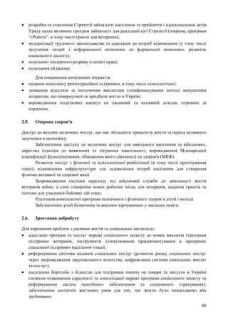 80
 розробка та схвалення Стратегії зайнятості населення та прийняття і вдосконалення актів
Уряду щодо активних програм зайнятості для реалізації цієї Стратегії (зокрема, програми
“єРобота”, в тому числі гранти для ветеранів);
 модернізації трудового законодавства та адаптація до потреб відновлення (у тому числі
залучення людей з неформальної економіки до формальної економіки, розвиток
соціального діалогу);
 подоланні гендерного розриву в оплаті праці;
 подолання ейджизму.
Для повернення вимушених мігрантів:
 надання комплексу реінтеграційної підтримки, в тому числі психологічної;
 зниження відсотків за іпотечними виплатами (співфінансування іпотек) вимушеним
мігрантам, що повернулися та придбали житло в Україні;
 впровадження податкових канікул на пасивний та активний доходи, отримані за
кордоном.
2.5. Охорона здоров’я
Доступ до якісних медичних послуг, шо має збільшити тривалість життя та період активного
залучення в економіку.
Забезпечення доступу до медичних послуг для цивільного населення та військових,
перегляд підходів до виявлення та лікування інвалідності, впровадження Міжнародної
класифікації функціонування, обмеження життєдіяльності та здоров'я (МКФ).
Розвиток послуг з фізичної та психологічної реабілітації (в тому числі протезування
тощо); відновлення інфраструктури для задоволення потреб населення для створення
фізично активної та здорової нації.
Запровадження системи переходу від військової служби до цивільного життя
ветеранів війни, а саме створення нових робочих місць для ветеранів, надання грантів та
іпотеки для учасників бойових дій тощо.
Реалізація комплексної програми психічного і фізичного здоров’я дітей і молоді
Забезпечення дітей безпечним та якісним харчуванням у закладах освіти.
2.6. Зростання добробуту
Для вирішення проблем з умовами життя та соціальною інклюзією:
 адаптація програм та послуг мережі соціального захисту до нових викликів (програми
підтримки ветеранів, інструменти стимулювання працевлаштування в програмах
соціальної підтримки населення тощо);
 реформування системи надання соціальних послуг (розвиток ринку соціальних послуг
через запровадження закупівельного агентства, цифровізація системи соціальних виплат
та послуг);
 посилення боротьби з бідністю для підтримки попиту на товари та послуги в Україні
(шляхом підвищення адресності та консолідації мережі програми соціального захисту та
реформування систем пенсійного забезпечення та соціального страхування);
забезпечення достатніх житлових умов для тих, чиє житло було пошкоджено або
зруйновано.
 