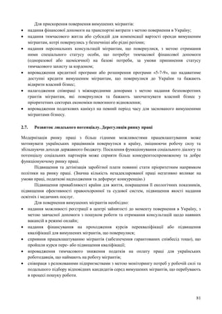 81
Для прискорення повернення вимушених мігрантів:
 надання фінансової допомоги на транспортні витрати з метою повернення в Україну;
 надання тимчасового житла або субсидій для компенсації вартості оренди вимушеним
мігрантам, котрі повернулись у безпечніші або рідні регіони;
 надання персональних консультацій мігрантам, що повернулися, з метою отримання
ними спеціального статусу особи, що потребує тимчасової фінансової допомоги
(одноразової або щомісячної) на базові потреби, за умови припинення статусу
тимчасового захисту за кордоном;
 впровадження кредитної програми або розширення програми «5-7-9», що надаватиме
доступні кредити вимушеним мігрантам, що повернулися до України та бажають
відкрити власний бізнес;
 налагодження співпраці з міжнародними донорами з метою надання безповоротних
грантів мігрантам, які повернулися та бажають започаткувати власний бізнес у
пріоритетних секторах економіки повоєнного відновлення;
 впровадження податкових канікул на певний період часу для заснованого вимушеними
мігрантами бізнесу.
2.7. Розвиток людського потенціалу. Дерегуляція ринку праці
Модернізація ринку праці з більш гідними можливостями працевлаштування може
мотивувати українських працівників повернутися в країну, зміцнюючи робочу силу та
збільшуючи доходи державного бюджету. Посилення функціонування соціального діалогу та
потенціалу соціальних партнерів може сприяти більш конкурентоспроможному та добре
функціонуючому ринку праці.
Підвищення та детінізація заробітної плати повинні стати пріоритетним напрямком
політики на ринку праці. (Значна кількість незадекларованої праці негативно впливає на
умови праці, податкові надходження та деформує конкуренцію.)
Підвищення привабливості країни для життя, покращення її екологічних показників,
підвищення ефективності правоохоронної та судової систем, підвищення якості надання
освітніх і медичних послуг.
Для повернення вимушених мігрантів необхідно:
 надання можливості реєстрації в центрі зайнятості до моменту повернення в Україну, з
метою завчасної допомоги з пошуком роботи та отримання консультацій щодо наявних
вакансій в режимі онлайн;
 надання фінансування на проходження курсів перекваліфікації або підвищення
кваліфікації для вимушених мігрантів, що повернулися;
 сприяння працевлаштуванню мігрантів (забезпечення гарантованих співбесід тощо), що
пройшли курси пере- або підвищення кваліфікації;
 впровадження тимчасового зниження податків на оплату праці для українських
роботодавців, що наймають на роботу мігрантів;
 співпраця з релокованими підприємствами з метою моніторингу потреб у робочій силі та
подальшого підбору відповідних кандидатів серед вимушених мігрантів, що перебувають
в процесі пошуку роботи.
 