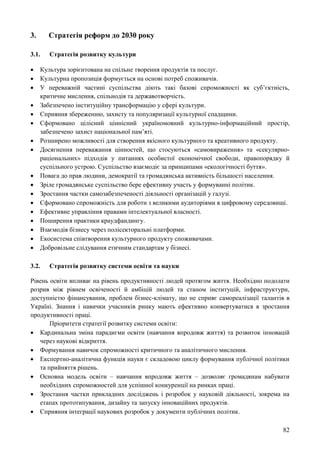 82
3. Стратегія реформ до 2030 року
3.1. Стратегія розвитку культури
 Культура зорієнтована на спільне творення продуктів та послуг.
 Культурна пропозиція формується на основі потреб споживачів.
 У переважній частині суспільства діють такі базові спроможності як суб’єктність,
критичне мислення, спільнодія та державотворчість.
 Забезпечено інституційну трансформацію у сфері культури.
 Сприяння збереженню, захисту та популяризації культурної спадщини.
 Сформовано цілісний ціннісний україномовний культурно-інформаційний простір,
забезпечено захист національної пам’яті.
 Розширено можливості для створення якісного культурного та креативного продукту.
 Досягнення переважання цінностей, що стосуються «самовираження» та «секулярно-
раціональних» підходів у питаннях особистої економічної свободи, правопорядку й
суспільного устрою. Суспільство взаємодіє за принципами «екологічності буття».
 Повага до прав людини, демократії та громадянська активність більшості населення.
 Зріле громадянське суспільство бере ефективну участь у формуванні політик.
 Зростання частки самозабезпеченості діяльності організацій у галузі.
 Сформовано спроможність для роботи з великими аудиторіями в цифровому середовищі.
 Ефективне управління правами інтелектуальної власності.
 Поширення практики краудфандингу.
 Взаємодія бізнесу через полісекторальні платформи.
 Екосистема співтворення культурного продукту споживачами.
 Добровільне слідування етичним стандартам у бізнесі.
3.2. Стратегія розвитку системи освіти та науки
Рівень освіти впливає на рівень продуктивності людей протягом життя. Необхідно подолати
розрив між рівнем освіченості й амбіцій людей та станом інституцій, інфраструктури,
доступністю фінансування, проблем бізнес-клімату, що не сприяє самореалізації талантів в
Україні. Знання і навички учасників ринку мають ефективно конвертуватися в зростання
продуктивності праці.
Пріоритети стратегії розвитку системи освіти:
 Кардинальна зміна парадигми освіти (навчання впродовж життя) та розвиток інновацій
через наукові відкриття.
 Формування навичок спроможності критичного та аналітичного мислення.
 Експертно-аналітична функція науки є складовою циклу формування публічної політики
та прийняття рішень.
 Основна модель освіти – навчання впродовж життя – дозволяє громадянам набувати
необхідних спроможностей для успішної конкуренції на ринках праці.
 Зростання частки прикладних досліджень і розробок у науковій діяльності, зокрема на
етапах прототипування, дизайну та запуску інноваційних продуктів.
 Сприяння інтеграції наукових розробок у документи публічних політик.
 
