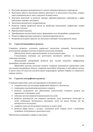 83
 Реалізація програми медіаграмотності в моделі державно-приватного партнерства.
 Заохочення набуття населенням навичок критичного та аналітичного мислення, зокрема
через підвищення якості змісту середньої та вищої освіти.
 Залучення інвестицій та розвиток програм державно-приватного партнерства у сфері
прикладних наукових досліджень.
 Заохочення академічного підприємництва.
 Розвиток старшої профільної школи як інкубатора винахідників, підприємців, лідерів
індустрій і спільнот.
 Персоналізація навчання.
 Трансформація системи вищої освіти і формування пулу інноваційних університетів.
 Розвиток інфраструктури самоосвіти і навчання впродовж життя.
 Підтримка культурних практик, що заохочують інновації і популяризують науку.
3.3. Стратегія інноваційного розвитку
Створення, розвиток, посилення української екосистеми інновацій. Багатостороння,
довгострокова державна політика підтримки екосистеми інновацій.
Забезпечення захисту прав винахідників, інтелектуальних прав.
Стимулювання інновацій для розв’язання внутрішніх проблем та подолання
глобальних викликів.
Збалансований інноваційний розвиток всіх галузей економіки. Цифровізація
традиційних секторів економіки.
Проактивна політика залучення талантів: створення максимально сприятливих умов
для ведення інноваційного бізнесу; створення масштабної ініціативи, в якій амбітна молодь
зі всього світу об’єднується для розв’язання неординарних проблем України та глобального
порядку денного.
3.4. Стратегія демографічного розвитку
Створення сприятливих умов для народження та виховання дітей:
 створення умов для поєднання професійної зайнятості і батьківства;
 підвищення показників репродуктивного здоров’я;
 розвиток інструментів для забезпечення психологічної готовності родини для
народження та виховання дітей;
 побудова системи превенції відмови родини від дітей;
 розвиток можливостей для сімейного виховання дітей, включаючи дітей-сиріт та
дітей, позбавлених батьківського піклування, дітей, які мають батьків, але які
виховуються в інституціях;
 створення умов для інклюзивного розвитку та освіти дітей;
 розвиток сфери послуг з догляду і виховання дітей, зокрема дітей з особливими
потребами, дітей раннього дошкільного віку.
Забезпечення міграційного приросту населення:
 