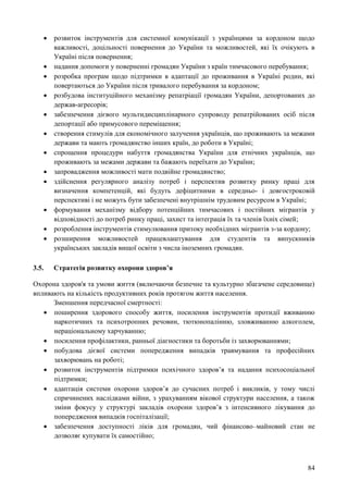 84
 розвиток інструментів для системної комунікації з українцями за кордоном щодо
важливості, доцільності повернення до України та можливостей, які їх очікують в
Україні після повернення;
 надання допомоги у поверненні громадян України з країн тимчасового перебування;
 розробка програм щодо підтримки в адаптації до проживання в Україні родин, які
повертаються до України після тривалого перебування за кордоном;
 розбудова інституційного механізму репатріації громадян України, депортованих до
держав-агресорів;
 забезпечення дієвого мультидисциплінарного супроводу репатрійованих осіб після
депортації або примусового переміщення;
 створення стимулів для економічного залучення українців, що проживають за межами
держави та мають громадянство інших країн, до роботи в Україні;
 спрощення процедури набуття громадянства України для етнічних українців, що
проживають за межами держави та бажають переїхати до України;
 запровадження можливості мати подвійне громадянство;
 здійснення регулярного аналізу потреб і перспектив розвитку ринку праці для
визначення компетенцій, які будуть дефіцитними в середньо- і довгостроковій
перспективі і не можуть бути забезпечені внутрішнім трудовим ресурсом в Україні;
 формування механізму відбору потенційних тимчасових і постійних мігрантів у
відповідності до потреб ринку праці, захист та інтеграція їх та членів їхніх сімей;
 розроблення інструментів стимулювання притоку необхідних мігрантів з-за кордону;
 розширення можливостей працевлаштування для студентів та випускників
українських закладів вищої освіти з числа іноземних громадян.
3.5. Стратегія розвитку охорони здоров’я
Охорона здоров'я та умови життя (включаючи безпечне та культурно збагачене середовище)
впливають на кількість продуктивних років протягом життя населення.
Зменшення передчасної смертності:
 поширення здорового способу життя, посилення інструментів протидії вживанню
наркотичних та психотропних речовин, тютюнопалінню, зловживанню алкоголем,
нераціональному харчуванню;
 посилення профілактики, ранньої діагностики та боротьби із захворюваннями;
 побудова дієвої системи попередження випадків травмування та професійних
захворювань на роботі;
 розвиток інструментів підтримки психічного здоров’я та надання психосоціальної
підтримки;
 адаптація системи охорони здоров’я до сучасних потреб і викликів, у тому числі
спричинених наслідками війни, з урахуванням вікової структури населення, а також
зміни фокусу у структурі закладів охорони здоров’я з інтенсивного лікування до
попередження випадків госпіталізації;
 забезпечення доступності ліків для громадян, чий фінансово–майновий стан не
дозволяє купувати їх самостійно;
 