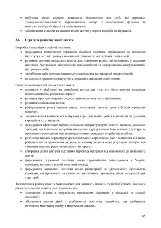 85
 побудова дієвої системи швидкого відновлення для осіб, які отримали
травмування/інвалідність; впровадження послуг з комплексної фізичної та
психологічної реабілітації та протезування;
 забезпечення гідності та високої якості життя у період хвороби та лікування.
3.6. Стратегія розвитку якості життя
Розробка і реалізація сімейної політики:
 формування комплексної державної сімейної політики, спрямованої на зміцнення
інституту сім’ї, підтримку економічної самодостатності різних типів сімей;
 розвиток системи соціальних послуг для підтримки родин, які опинились у складних
життєвих обставинах; забезпечення психологічної та інформаційно-консультативної
підтримки сімей;
 запобігання всім формам домашнього насильства та гендерної дискримінації;
 визначення правового статусу реєстрованих (цивільних) партнерств.
Розвиток можливостей для якісного життя:
 допомога у відбудові чи придбанні житла для тих, хто його втратив внаслідок
повномасштабної російської агресії;
 розвиток програм іпотечного кредитування, в тому числі пільгового;
 розвиток соціального житла;
 реформування ринку оренди житла, посилення захисту прав суб’єктів орендних
відносин.
 запровадження комплексної відбудови територіальних громад відповідно до сучасних
європейських стандартів;
 формування ефективної мережі соціальної інфраструктури (освітні, медичні, соціальні
заклади), що відповідає потребам населення з урахуванням його вікової структури та
прогнозним розподілом між територіальними громадами в країні після війни;
 розбудова міської інфраструктури (соціального середовища, яке є відмінним від місця
роботи та місця проживання людини, та в якому людина може регулярно спілкуватись
з іншими людьми, реалізуючи спільні інтереси):
 створення дієвої системи підтримки переходу ветеранів від військового до цивільного
життя;
 формування державної політики щодо гармонійного співіснування в Україні
громадян, які мають різний життєвий досвід;
 формування державної політики щодо реінтеграції до українського суспільства
громадян, які проживали на тимчасово окупованих територіях, після деокупації цих
територій.
Забезпечення рівних прав та можливостей для кожного, інклюзії та безбар’єрності, високого
рівня соціального захисту для гідного життя:
 зменшення різниці в результатах навчальних досягнень у сільській та міській
місцевості;
 збільшення частки дітей з особливими освітніми потребами, що здобувають
початкову мистецьку освіту в мистецьких школах;
 