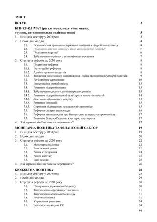 89
ЗМІСТ
ВСТУП 2
БІЗНЕС-КЛІМАТ (регуляторна, податкова, митна,
трудова, антимонопольна політика тощо) 3
1. Візія для сектору у 2030 році 3
2. Необхідні заходи 4
2.1. Встановлення принципів державної політики в сфері бізнес-клімату 4
2.2. Подолання причин низького рівня економічного розвитку 5
2.3. Подолання корупції 6
2.4. Забезпечення стрімкого економічного зростання 7
3. Стратегія реформ до 2030 року 8
3.1. Податкова реформа 8
3.1.1. Інституційні реформи 8
3.1.2. Адміністрування податків 8
3.1.3. Зниження податкового навантаження і зміна економічної сутності податків 9
3.2. Регуляторне середовище 10
3.3. Інвестиційна привабливість 13
3.4. Розвиток підприємництва 13
3.4.1. Забезпечення доступу до міжнародних ринків 13
3.4.2. Розвиток підприємницької культури та компетентностей 14
3.4.3. Доступ до фінансового ресурсу 14
3.4.4. Розвиток інновацій 15
3.4.5. Сприяння підвищенню «складності» економіки 15
3.5. Реформи системи правосуддя 16
3.6. Реформи законодавства про банкрутство та неплатоспроможність 17
3.7. Розвиток бізнес-об’єднань, кластерів, партнерств 17
4. Які червоні лінії не можна перетинати? 17
МОНЕТАРНА ПОЛІТИКА ТА ФІНАНСОВИЙ СЕКТОР 19
1. Візія для сектору у 2030 році 19
2. Необхідні заходи 20
3. Стратегія реформ до 2030 року 22
3.1. Монетарна політика 22
3.2. Банківський ринок 22
3.3. Ринок страхування 24
3.4. Ринки капіталу 25
3.5. Інші заходи 25
4. Які червоні лінії не можна перетинати? 26
БЮДЖЕТНА ПОЛІТИКА 28
1. Візія для сектору у 2030 році 28
2. Необхідні заходи 29
3. Стратегія реформ до 2030 року 30
3.1. Планування державного бюджету 30
3.2. Забезпечення ефективності видатків 31
3.3. Забезпечення стабільного доходу 31
3.4. Боргова політика 32
3.5. Управління ризиками 34
3.6. Імплементація права ЄС 34
 