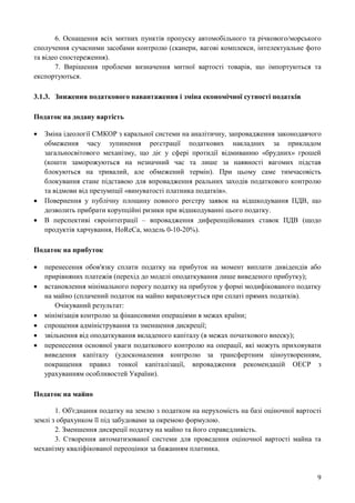 9
6. Оснащення всіх митних пунктів пропуску автомобільного та річкового/морського
сполучення сучасними засобами контролю (сканери, вагові комплекси, інтелектуальне фото
та відео спостереження).
7. Вирішення проблеми визначення митної вартості товарів, що імпортуються та
експортуються.
3.1.3. Зниження податкового навантаження і зміна економічної сутності податків
Податок на додану вартість
 Зміна ідеології СМКОР з каральної системи на аналітичну, запровадження законодавчого
обмеження часу зупинення реєстрації податкових накладних за прикладом
загальносвітового механізму, що діє у сфері протидії відмиванню «брудних» грошей
(кошти заморожуються на незначний час та лише за наявності вагомих підстав
блокуються на тривалий, але обмежений термін). При цьому саме тимчасовість
блокування стане підставою для впровадження реальних заходів податкового контролю
та відмови від презумпції «винуватості платника податків».
 Повернення у публічну площину повного реєстру заявок на відшкодування ПДВ, що
дозволить прибрати корупційні ризики при відшкодуванні цього податку.
 В перспективі євроінтеграції – впровадження диференційованих ставок ПДВ (щодо
продуктів харчування, HoReCa, модель 0-10-20%).
Податок на прибуток
 перенесення обов'язку сплати податку на прибуток на момент виплати дивідендів або
прирівняних платежів (перехід до моделі оподаткування лише виведеного прибутку);
 встановлення мінімального порогу податку на прибуток у формі модифікованого податку
на майно (сплачений податок на майно вираховується при сплаті прямих податків).
Очікуваний результат:
 мінімізація контролю за фінансовими операціями в межах країни;
 спрощення адміністрування та зменшення дискреції;
 звільнення від оподаткування вкладеного капіталу (в межах початкового внеску);
 перенесення основної уваги податкового контролю на операції, які можуть приховувати
виведення капіталу (удосконалення контролю за трансфертним ціноутворенням,
покращення правил тонкої капіталізації, впровадження рекомендацій ОЕСР з
урахуванням особливостей України).
Податок на майно
1. Об'єднання податку на землю з податком на нерухомість на базі оціночної вартості
землі з обрахунком її під забудовами за окремою формулою.
2. Зменшення дискреції податку на майно та його справедливість.
3. Створення автоматизованої системи для проведення оціночної вартості майна та
механізму кваліфікованої переоцінки за бажанням платника.
 